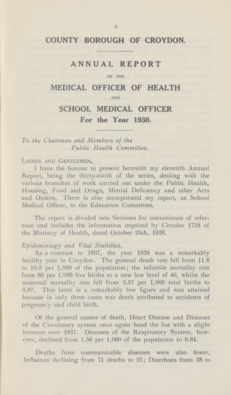 3 COUNTY BOROUGH OF CROYDON. ANNUAL REPORT OF THE MEDICAL OFFICER OF HEALTH AND SCHOOL MEDICAL OFFICER For the Year 1938. To the Chairman and Members of the Public Health Committee. Ladies and Gentlemen, I have the honour to present herewith my eleventh Annual Report, being the thirty-ninth of the series, dealing with the various branches of work carried out under the Public Health, Housing, Food and Drugs, Mental Deficiency and other Acts and Orders. There is also incorporated my report, as School Medical Officer, to the Education Committee. The report is divided into Sections for convenience of refer ence and includes the information required by Circular 1728 of the Ministry of Health, dated October 25th, 1938. Epidemiology and Vital Statistics. As a contrast to 1937, the year 1938 was a remarkably healthy year in Croydon. The general death rate fell from 11.6 to 10.3 per 1,000 of the population; the infantile mortality rate from 60 per 1,000 live births to a new low level of 40, whilst the maternal mortality rate fell from 3.87 per 1,000 total births to 0.87. This latter is a remarkably low figure and was attained because in only three cases was death attributed to accidents of pregnancy and child birth. Of the general causes of death, Heart Disease and Diseases of the Circulatory system once again head the list with a slight increase over 1937. Diseases of the Respiratory System, how ever, declined from 1.56 per 1,000 of the population to 0.84. Deaths from communicable diseases were also fewer, Influenza declining from 71 deaths to 21; Diarrhoea from 38 to