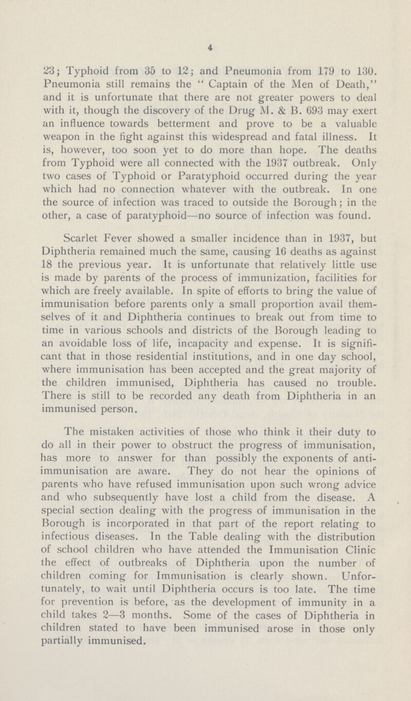 4 23; Typhoid from 35 to 12; and Pneumonia from 1T9 to 13U. Pneumonia still remains the Captain of the Men of Death, and it is unfortunate that there are not greater powers to deal with it, though the discovery of the Drug M. & B. 693 may exert an influence towards betterment and prove to be a valuable weapon in the fight against this widespread and fatal illness. It is, however, too soon yet to do more than hope. The deaths from Typhoid were all connected with the 1937 outbreak. Only two cases of Typhoid or Paratyphoid occurred during the year which had no connection whatever with the outbreak. In one the source of infection was traced to outside the Borough; in the other, a case of paratyphoid—no source of infection was found. Scarlet Fever showed a smaller incidence than in 1937, but Diphtheria remained much the same, causing 16 deaths as against 18 the previous year. It is unfortunate that relatively little use is made by parents of the process of immunization, facilities for which are freely available. In spite of efforts to bring the value of immunisation before parents only a small proportion avail them selves of it and Diphtheria continues to break out from time to time in various schools and districts of the Borough leading to an avoidable loss of life, incapacity and expense. It is signifi cant that in those residential institutions, and in one day school, where immunisation has been accepted and the great majority of the children immunised, Diphtheria has caused no trouble. There is still to be recorded any death from Diphtheria in an immunised person. The mistaken activities of those who think it their duty to do all in their power to obstruct the progress of immunisation, has more to answer for than possibly the exponents of anti immunisation are aware. They do not hear the opinions of parents who have refused immunisation upon such wrong advice and who subsequently have lost a child from the disease. A special section dealing with the progress of immunisation in the Borough is incorporated in that part of the report relating to infectious diseases. In the Table dealing with the distribution of school children who have attended the Immunisation Clinic (he effect of outbreaks of Diphtheria upon the number of children coming for Immunisation is clearly shown. Unfor tunately, to wait until Diphtheria occurs is too late. The time for prevention is before, as the development of immunity in a child takes 2—3 months. Some of the cases of Diphtheria in children stated to have been immunised arose in those only partially immunised.