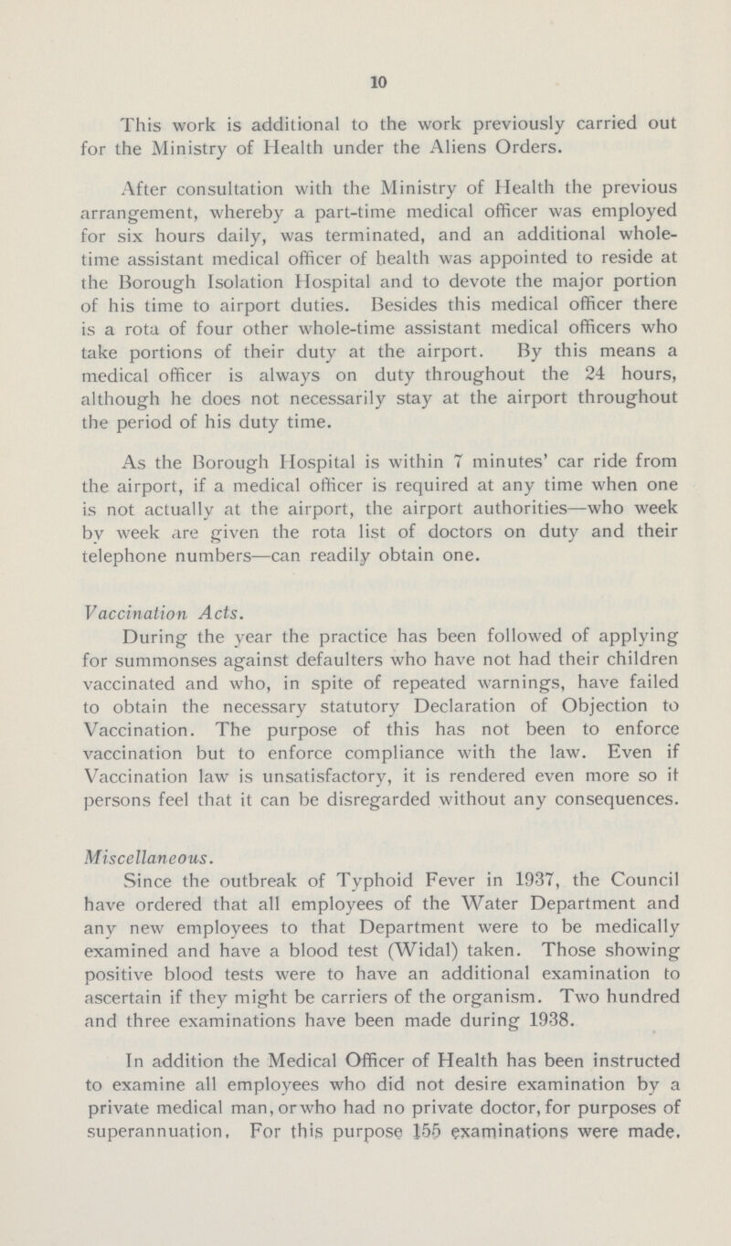 10 This work is additional to the work previously carried out for the Ministry of Health under the Aliens Orders. After consultation with the Ministry of Health the previous arrangement, whereby a part-time medical officer was employed for six hours daily, was terminated, and an additional whole time assistant medical officer of health was appointed to reside at the Borough Isolation Hospital and to devote the major portion of his time to airport duties. Besides this medical officer there is a rota of four other whole-time assistant medical officers who take portions of their duty at the airport. By this means a medical officer is always on duty throughout the 24 hours, although he does not necessarily stay at the airport throughout the period of his duty time. As the Borough Hospital is within 7 minutes' car ride from the airport, if a medical officer is required at any time when one is not actually at the airport, the airport authorities—who week by week are given the rota list of doctors on duty and their telephone numbers—can readily obtain one. Vaccination Acts. During the year the practice has been followed of applying for summonses against defaulters who have not had their children vaccinated and who, in spite of repeated warnings, have failed to obtain the necessary statutory Declaration of Objection to Vaccination. The purpose of this has not been to enforce vaccination but to enforce compliance with the law. Even if Vaccination law is unsatisfactory, it is rendered even more so it persons feel that it can be disregarded without any consequences. Miscellaneous. Since the outbreak of Typhoid Fever in 1937, the Council have ordered that all employees of the Water Department and any new employees to that Department were to be medically examined and have a blood test (Widal) taken. Those showing positive blood tests were to have an additional examination to ascertain if they might be carriers of the organism. Two hundred and three examinations have been made during 1938. In addition the Medical Officer of Health has been instructed to examine all employees who did not desire examination by a private medical man, or who had no private doctor, for purposes of superannuation. For this purpose 155 examinations were made.