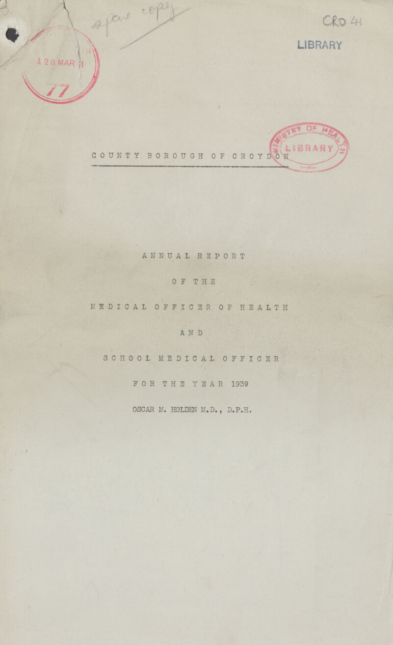 CRO 41 COUNTY BOROUGH OF CROYDON ANNUAL REPORT OF THE MEDICAL OFFICER OF HEALTH AND SCHOOL MEDICAL OFFICER FOR THE YEAR 1939 OSCAR M. HOLDEN M. D. , D.P.H.