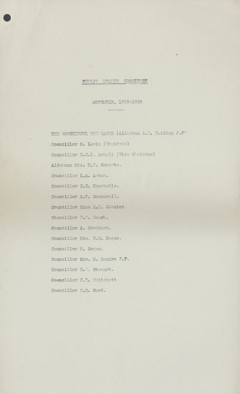 PUBLIC HEALTH COMMITTEE NOVEMBER, 1938-1939 THE WORSHIPFUL THE MAYOR (Alderman A.H. Hurding J.P) Councillor G. Lewin (Chairmen) Councillor E.E.L. Arkell (Vice Chairman) Alderman Mrs. B.J. Roberts. Councillor L.A. Aston. Councillor E.E. Constable. Councillor A.V. Dammarell. Councillor Miss M.E. Glazier. Councillor W.W. Gough. Councillor A. Goodburn. Councillor Mrs. E.M. Regan. Councillor H. Regan. Councillor Mrs. M. Squire J.P. Councillor D.Stewart. Councillor J.T. Twitchett Councillor C.H. Ward.