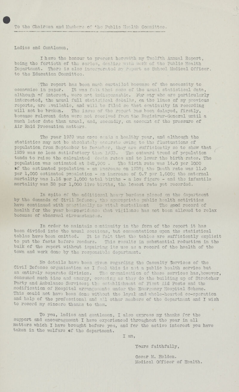 To the Chairman and Members of the public Health Cormittee. Ladies and Gentlemen, I have the honour to present herewith my Twelfth Annual Report, being the fortieth of the series, dealing with work of the Public Health Department. There is also incorporated my report) as School Medical Officer. to the Education Committee. The report has been much curtailed because of the necessity to economise in paper. It was felt that some of the usual statistical data, although of interest, were not indispensable. For any who are particularly interested, the usual full statistical details, on the lines of my previous reports, are available, and will be filed so that continuity in recording will not be broken. The issue of the report has been delayed, firstly, because relevent data wore not received from tho Registrar-General until a much later date than usual, and, secondly, on account of the pressure of Air Raid Precaution matters, The year 1939 was once again a healthy year, and although the statistics may not be absolutely accurate owing- to the fluctuations of population from September to december, they are sufficiently so to show that 1939 was no less satisfactory than 1933. The out ward trend of population tends to raise the calculated death rates and to lower the birth rates. The population was estimated at 245,900 . The Birth rate was 14.0 per 1000 of the estimated population - an increase on 1938; the Death rate was 11.0 per 1,000 estimated population - an increase of 0.7 per 1,000; the maternal mortality was 1.16 por 1,000 total births - a low figure - and the infantile mortality was 38 per 1,000 live births, the lowest rate yet recorded. In spite of tho additional heavy burdens placed on tho department by the demands of Civil Defence, the appropriate public health activities have continued with practically no vital curtailment The good record of health for the year bears evidence that vigilance has not boon allowed to relax because of abnormal circumstances. In order to maintain continuity in the form of the report it has been divided into the usual sections, but commentations upon the statistical tables have been omitted. It is felt that the tables are sufficiently explicit to put the facts before readers. This results in substantial reduction in the bulk of the report without impairing its use as a record of the health of the town and work done by the responsible department. No details have been given regarding the Casualty Services of the Civil Defence organisation as I feel this is not a public health service but an entirely separate division. The organisation of these services has,however, consumed much time and energy, covering as they do the building up of Stretcher Party and Ambulance Services; th establishment of First Aid Posts and the modification of Hospital arrangement under the Emergency Hospital Scheme. This could not have been done without the loyal and whole-hearted co-operation and help of the professional and all other members of the department and I wish to record my sincere thanks to them. To you, ladies and gentlemen, I also express ny thanks for the support and encouragement I have experienced throughout the year in all matters which I have brought before you, and for the active interest you have taken in the welfare of the department. I am, Yours faithfully, Oscar M. Holden. Medical Officer of Health.