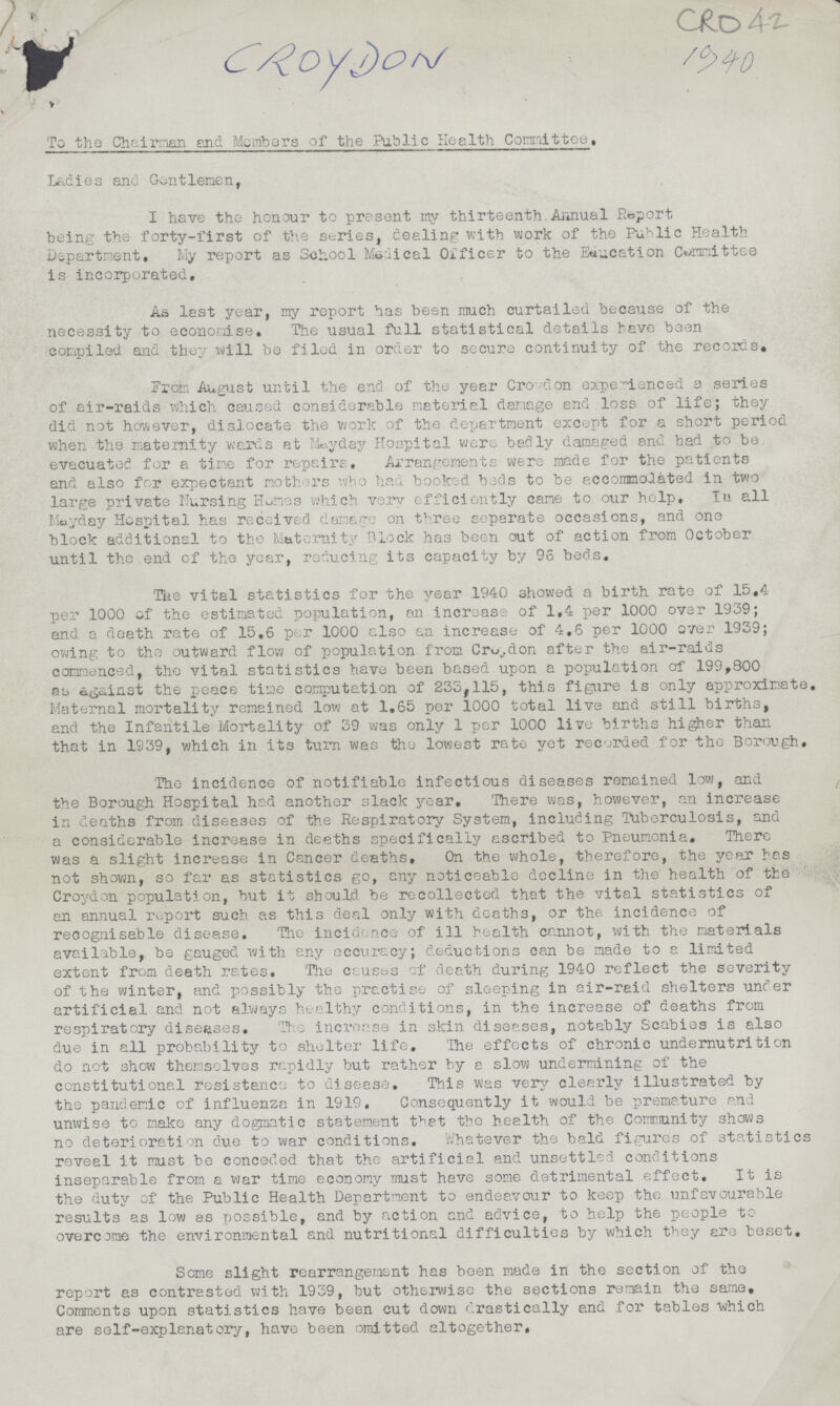 CRO42 CROYDON To the Chairman and Members of the Public Health Committee. Ladies and Gentlemen, I have the honour to present my thirteenth Annual Report being the forty-first of the series, dealing with work of the Public Health Department, My report as School Medical Officer to the Education Committee is incorporated. As last year, my report has been much curtailed because of the necessity to economise. The usual full statistical details have been compiled and they will be filed in order to secure continuity of the records. From August until the end of the year Croydon experienced a series of air-raids which caused considerable material damage and loss of life; they did not however, dislocate the work of the department except for a short period when the maternity wards at Mayday Hospital were badly damaged and had to be evacuated for a tine for repairs. Arrangements were made for the patients and also for expectant mothers who had booked bads to be accomodated in two large private Nursing Homes which very efficiently came to our help. In all Mayday Hospital has received damage on three separate occasions, and one block additional to the Maternity Block has been out of action from October until the end of the year, reducing its capacity by 96 beds. The vital statistics for the year 1940 showed a birth rate of 15,4 per 1000 of the estimated population, an increase of 1,4 per 1000 over 1939; and a death rate of 15,6 per 1000 also an increase of 4,6 per 1000 over 1939; owing to the outward flow of population from Croydon after the air-raids commenced, the vital statistics have been based upon a population of 199,800 as against the peace time computation of 233,115, this figure is only approximate, Maternal mortality remained low at 1,65 per 1000 total live and still births, and the Infantile Mortality of 39 was only 1 per 1000 live births higher than that in 1939, which in its turn was the lowest rate yet recorded for the Borough, The incidence of notifiable infectious diseases remained low, and the Borough Hospital had another slack year. There was, however, an increase in deaths from diseases of the Respiratory System, including Tuberculosis, and a considerable increase in deaths specifically ascribed to Pneumonia, There was a slight increase in Cancer deaths. On the whole, therefore, the year has not shown, so far as statistics go, any noticeable decline in the health of the Croydon population, but it should be recollected that the vital statistics of an annual report such as this deal only with deaths, or the incidence of recognisable disease. The incidence of ill health cannot, with the materials available, be gauged with any accuracy; deductions can be made to a limited extent from death rates. The causes of death during 1940 reflect the severity of the winter, and possibly the practise of sleeping in air-raid shelters under artificial and not always healthy conditions, in the increase of deaths from respiratory diseases. The increase in skin diseases, notably Scabies is also due in all probability to shelter life. The effects of chronic undernutrition do not show themselves rapidly but rather by a slow undermining of the constitutional resistance to disease. This was very clearly illustrated by the pandemic of influenza in 1919, Consequently it would be premature and unwise to make any dogmatic statement that tho health, of the Community shows no deterioration due to war conditions. Whatever the bald figures of statistics reveal it must be conceded that the artificial and unsettled conditions inseparable from a war time economy must have some detrimental effect. It is the duty of the Public Health Department to endeavour to keep the unfavourable results as low as possible, and by action and advice, to help the people to overcome the environmental and nutritional difficulties by which they are beset. Some slight rearrangement has been made in the section of the report as contrasted with 1939, but otherwise the sections remain the same. Comments upon statistics have been cut down drastically and for tables which are self-explanatory, have been omitted altogether.