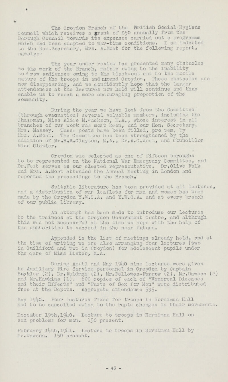 The Croydon Branch of the British Social Hygiene Council which receives a grant of £50 annually from the Borough Council towards its expenses carried out a programme which had been adapted to war-time conditions. I am indebted to the Hon.Secretary, Mrs. A.Moat for the following report, namely:- The year under review has presented many obstacles to the work of the Branch, mainly owing to the inability to draw audiences owing to the black-out and to the mobile nature of the troops in and around Croydon, These obstacles are now disappearing, and we confidently hope that the larger attendances at the lectures now held will continue and thus enable us to reach a more encouraging proportion of the community. During the year we have lost from the Committee (through evacuation) several valuable members, including the Chairman, Miss Alice M.Jackson, M.A., whose interest in all branches of oxir work was most keen, and our Hon. Secretary, Mrs. Massey. These posts have been filled, pro tem, by Mrs. A.Moat. The Committee has been strengthened by the addition of Mr.H.S.Clayton, M.A., Dr.A.C.West, and Councillor Miss Glazier. Croydon was selected as one of fifteen boroughs to bo represented on the National War Emergency Committee, and Dr.Wost serves as our elected representative. Dr.Olive Falk and Mrs. A.Moat attended the Annual Meeting in London and reported the proceedings to the Branch, Suitable literature has been provided at all lectures, and a distribution of war leaflets for men and women has been made by the Croydon Y.M.c.A. and Y.W.C.A, and at every branch of our public library. An attempt has been made to introduce our lectures to the trainees at the Croydon Government Centre, and although this was not successful at the time we hope with the help of the authorities to succeed in tho near future. Appended is the list of meetings already hold, and at the time of writing we are also arranging four lectures (two in Guildford and two in Croydon) for adolescent pupils under the care of Miss Lister, M.A. During April and May 194O nine lectures were given to Auxiliary Fire Service personnel in Croydon by Captain Buckler (2), Dr.Feldman (2), Mr. Fellowes -Farrow (2), Mr.Dawson (2) and Mr.Hawkins (1). 600 copies of each of Venereal Diseases and their Effects and Facts of Sex for Men were distributed free at the Depots. Aggregate attendance 595 • May 1940. Fo\ir lectures fixed for troops in Horniman Hall had to bo cancelled owing to the rapid changes in their movements. December 19th,1940. Lecture to troops in Horniman Hall on sex problems for men. 150 present. February l4th,194l Lecture to troops in Horniman Hall by Mr.Dawson. I50 present. 43