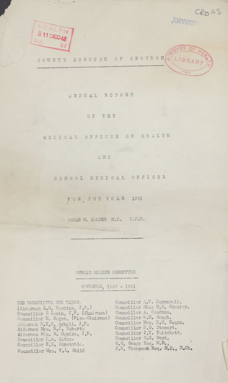 ■ 4S COUNTY BOROUGH 0 F CROYDON V ANNUAL REPORT OF THE MEDICAL OFFICER OF HEALTH A N D SCHOOL MEDICAL OFFICER FOR THE YEAR 1941 f • OSCAR M. HGLDEN M.D. D.P.II. PUBI1C HEALTH COMMITTEE NOVEMBER, lS-iO - 1941 'THE TfORSrnrFTJL TEE , Councillor A,V. Dcanmarell. (Aidormcn A,H, Harding, J ,P.) Councillor Miss M.Il, Glazier. Councillor G Lyyjin, l.P, (Claai :r*man) Councillor A. Good bun. Councillor H. Regan, (Vj.ce-Chairman) Councillor W,H, Gough. Aldoirxin E.E.J, Arkell. J,P. Councillor Mrs. E,M, Regan. Alderman Mrs, D.J, Roberts Councillor D.G, Stow art. Alderman Mrs. M. Squire, J.P. Councillor J.T. Ti.ltchott. Councillor L.A. Aston. Councillor G.H, Ward. Councillor E,S. Constable. G.G, Genge Esq. M.D.j Councillor Mrs. V.L, Child J«H« Thompson Eaq#. M.B., B.Ch.