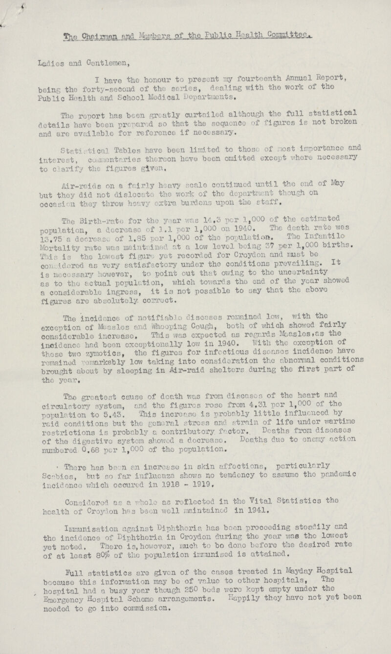 Sbl Chairman and Members of the Fublio Health Committee. Ladies and Gentlemen, I have the honour to present my fourteenth Annual Report, being the forty-second of the series, dealing with the work of the Public Health and School Medical Departments, Tlie report has been greatly curtailed although the full statistical details have been prepared so that the sequence of figures is not broken and are available for reference if necessary. Statistical Tables have been limited to those of .lost importance and interest, coiamontaries thereon have been omitted except where necessary to clarify the figures given. Air-raids on a fairly heavy scale continued until the end of May but they did not dislocate the work of the department though on occasion they threw heavy extra burdens upon the staff. The Birth-rate for the year was 14,3 per 1,000 of the estimated population, a decrease of .1.1 per 1,000 on 1940. The death rate was 13,75 a decrease of 1,85 per 1,000 of the population. The Infantilo Mortality rate was maintained at a low level being 3? per 1,000 births. This is the lowest figure yet recorded for Croydon and must be con;, i do red as very satisfactory under the conditions prevailing. It is necessary however, to point out that owing to the uncertainty as to the actual population, which towards tho end of the year showed a considerable Ingress, it is not possible to say that the above figures are absolutely, correct. The incidence of notifiable diseases remained low, with the exception of Measles and Whooping Cough, both of which showed fairly considerable increase. This was expected as regards Measles>as the incidence had been exceptionally loxv in 1940. With the exception of those two zymotics, the figures for infectious diseases incidence have remained remarkably low taking into consideration the abnormal conditions brought about by sleeping in Air-raid shelters during the first part of the year. The greatest cause of death was from diseases of the heart and circulatory system, and the figures rose from 4,31 per 1,000 of the population to 5.43. 'This increase is probably little influenced by raid conditions but the general stress and strain of life under wartime restrictions is probably a contributory factor. Deaths from diseases of the digestive system showed a decrease. Deaths due to enemy action numbered 0.68 per 1,000 of tho population. ' There has be n an increase in skin affections, particularly Scnbies, but so far influenza shows no tendency to assume tho pandemic incidence which occured in 1918 - 1919. Considered as a Thole as reflected in the Vital Statistics the health of Croydon has been well maintained in 1941. Immunisation against Diphtheria has been proceeding steadily and the incidence of Diphtheria in Croydon during the year was the lowest yet noted. There is, however, much to bo done before the desired rate of at least Q0% of the population immunised is attained. Full statistics are given of the cases treated in Mayday Hospital because this information may bo of value to other hospitals, The hospital had a busy year though 250 bods were kept empty under the Emergency Hospital Scheme arrangements. Happily they have not yet been needed to go into commission.