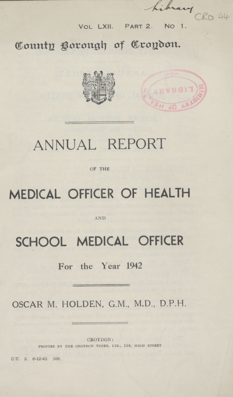 CRO 44 Vol LXII. Part 2. No 1. Countg Borough of Croydon. ANNUAL REPORT OF THE MEDICAL OFFICER OF HEALTH and SCHOOL MEDICAL OFFICER For the Year 1942 OSCAR M. HOLDEN, G.M., M.D., D.P.H. CROYDON: PRINTED BY THE CROYDON TIMES, LTD., 104, HIGH STREET c.t. 2. 6-12-13. 100.