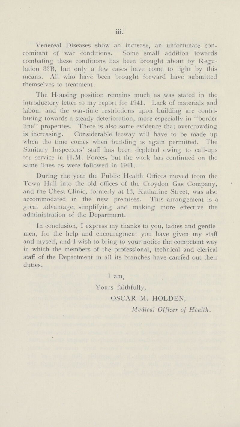 iii. Venereal Diseases show an increase, an unfortunate con comitant of war conditions. Some small addition towards combating these conditions has been brought about by Regu lation 33B, but only a few cases have come to light by this means. All who have been brought forward have submitted themselves to treatment. The Housing position remains much as was stated in the introductory letter to my report for 1941. Lack of materials and labour and the war-time restrictions upon building are contri buting towards a steady deterioration, more especially in border line properties. There is also some evidence that overcrowding is increasing. Considerable leeway will have to be made up when the time comes when building is again permitted. The Sanitary Inspectors' staff has been depleted owing to call-ups for service in H.M. Forces, but the work has continued on the same lines as were followed in 1941. During the year the Public Health Offices moved from the Town Hall into the old offices of the Croydon Gas Company, and the Chest Clinic, formerly at 13, Katharine Street, was also accommodated in the new premises. This arrangement is a great advantage, simplifying and making more effective the administration of the Department. In conclusion, I express my thanks to you, ladies and gentle men, for the help and encouragment you have given my staff and myself, and I wish to bring to your notice the competent way in which the members of the professional, technical and clerical staff of the Department in all its branches have carried out their duties. I am, Yours faithfully, OSCAR M. HOLD EN, Medical Officer of Health.