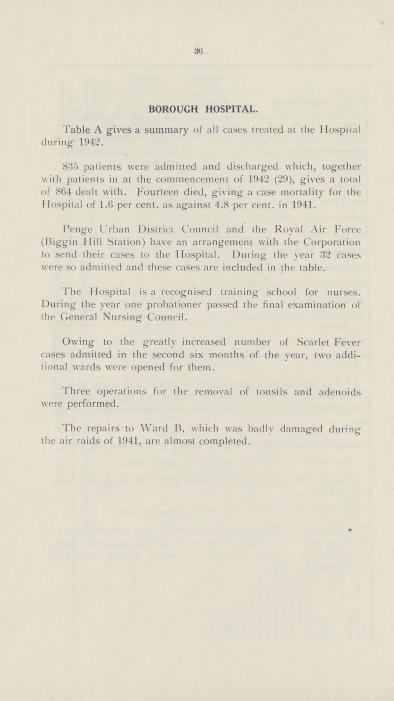 36 BOROUGH HOSPITAL. Table A gives a summary of all cases treated at the Hospital during 1942. 835 patients were admitted and discharged which, together with patients in at the commencement of 1942 (29), gives a total of 864 dealt with. Fourteen died, giving a case mortality for the Hospital of 1.6 per cent. as against 4.8 per cent. in 1941. Penge Urban District Council and the Royal Air Force Biggin Hill Station) have an arrangement with the Corporation to send their cases to the Hospital. During the vear 32 cases were so admitted and these cases are included in the table. The Hospital is a recognised training school for nurses. During the year one probationer passed the final examination of the General Nursing Council. Owing to the greatly increased number of Scarlet Fever cases admitted in the second six months of the vear, two addi tional wards were opened for them. Three operations for the removal of tonsils and adenoids were performed. The repairs to Ward B, which was badly damaged during the air raids of 1941, are almost completed.