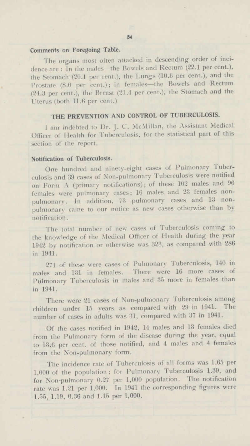 54 Comments on Foregoing Table. The organs most often attacked in descending order of inci dence are: In the males— the Bowels and Rectum (22.1 per cent.), the Stomach (20.1 per cent.), the Lungs (10.6 per cent.), and the Prostate (8.0 per cent.); in females— the Bowels and Rectum (24.3 per cent.), the Breast (21.4 per cent.), the Stomach and the Uterus (both 11.6 per cent.) THE PREVENTION AND CONTROL OF TUBERCULOSIS. I am indebted to Dr. J. C. McMillan, the Assistant Medical Officer of Health for Tuberculosis, for the statistical part of this section of the report. Notification of Tuberculosis. One hundred and ninety-eight cases of Pulmonary Tuber culosis and 39 cases of Non-pulmonary Tuberculosis were notified on Form A (primary notifications); of these 102 males and 96 females were pulmonary cases; 16 males and 23 females non pulmonary. In addition, 73 pulmonary cases and 13 non pulmonary came to our notice as new cases otherwise than by notification. The total number of new cases of Tuberculosis coming to the knowledge of the Medical Officer of Health during the year 1942 by notification or otherwise was 323, as compared with 286 in 1941. 271 of these were cases of Pulmonary Tuberculosis, 140 in males and 131 in females. There were 16 more cases of Pulmonary Tuberculosis in males and 35 more in females than in 1941. There were 21 cases of Non-pulmonary Tuberculosis among children under 15 years as compared with 29 in 1941. The number of cases in adults was 31, compared with 37 in 1941. Of the cases notified in 1942, 14 males and 13 females died from the Pulmonary form of the disease during the year, equal to 13.6 per cent. of those notified, and 4 males and 4 females from the Non-pulmonary form. The incidence rate of Tuberculosis of all forms was 1.65 per 1,000 of the population; for Pulmonary Tuberculosis 1.39, and for Non-pulmonary 0.27 per 1,000 population. The notification rate was 1.21 per 1,000. In 1941 the corresponding figures were 1.55, 1.19, 0.36 and 1.15 per 1,000.