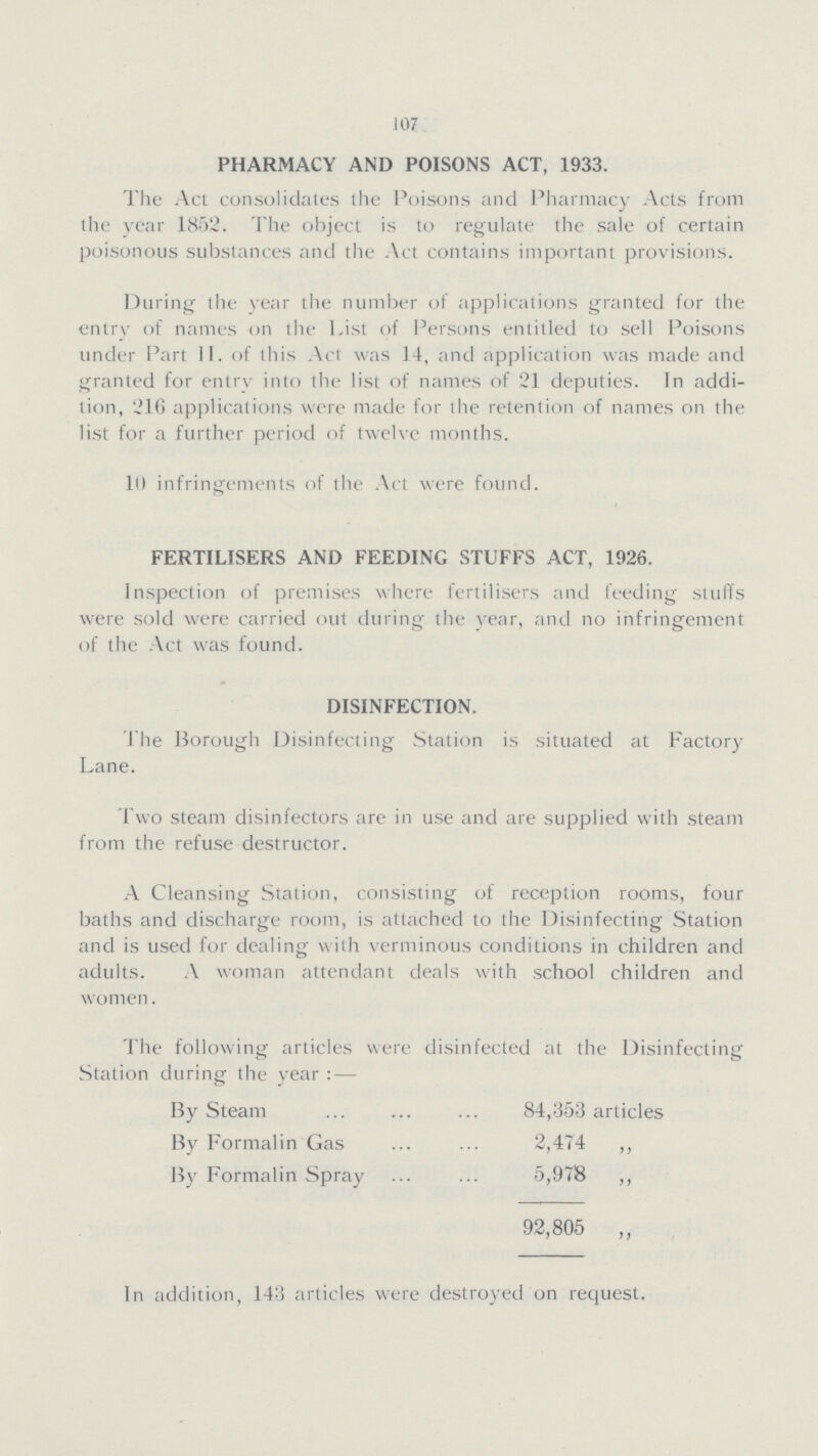 107 PHARMACY AND POISONS ACT, 1933. The Act consolidates the Poisons and Pharmacy Acts from the year 1852. The object is to regulate the sale of certain poisonous substances and the Act contains important provisions. During the year the number of applications granted for the entry of names on the List of Persons entitled to sell Poisons under Part II. of this Act was 14, and application was made and granted for entry into the list of names of 21 deputies. In addi tion, 216 applications were made for the retention of names on the list for a further period of twelve months. Ill infringements of the Act were found. FERTILISERS AND FEEDING STUFFS ACT, 1926. Inspection of premises where fertilisers and feeding stufi's were sold were carried out during the year, and no infringement of the Act was found. DISINFECTION. The Borough Disinfecting Station is situated at Factory Lane. Two steam disinfectors are in use and are supplied with steam from the refuse destructor. A Cleansing Station, consisting of reception rooms, four baths and discharge room, is attached to the Disinfecting Station and is used for dealing with verminous conditions in children and adults. A woman attendant deals with school children and women. The following articles were disinfected at the Disinfecting Station during the year:— By Steam 84,353 articles By Formalin Gas 2,474 ,, By Formalin Spray 5,978 ,, 92,805 „ In addition, 143 articles were destroyed on request.