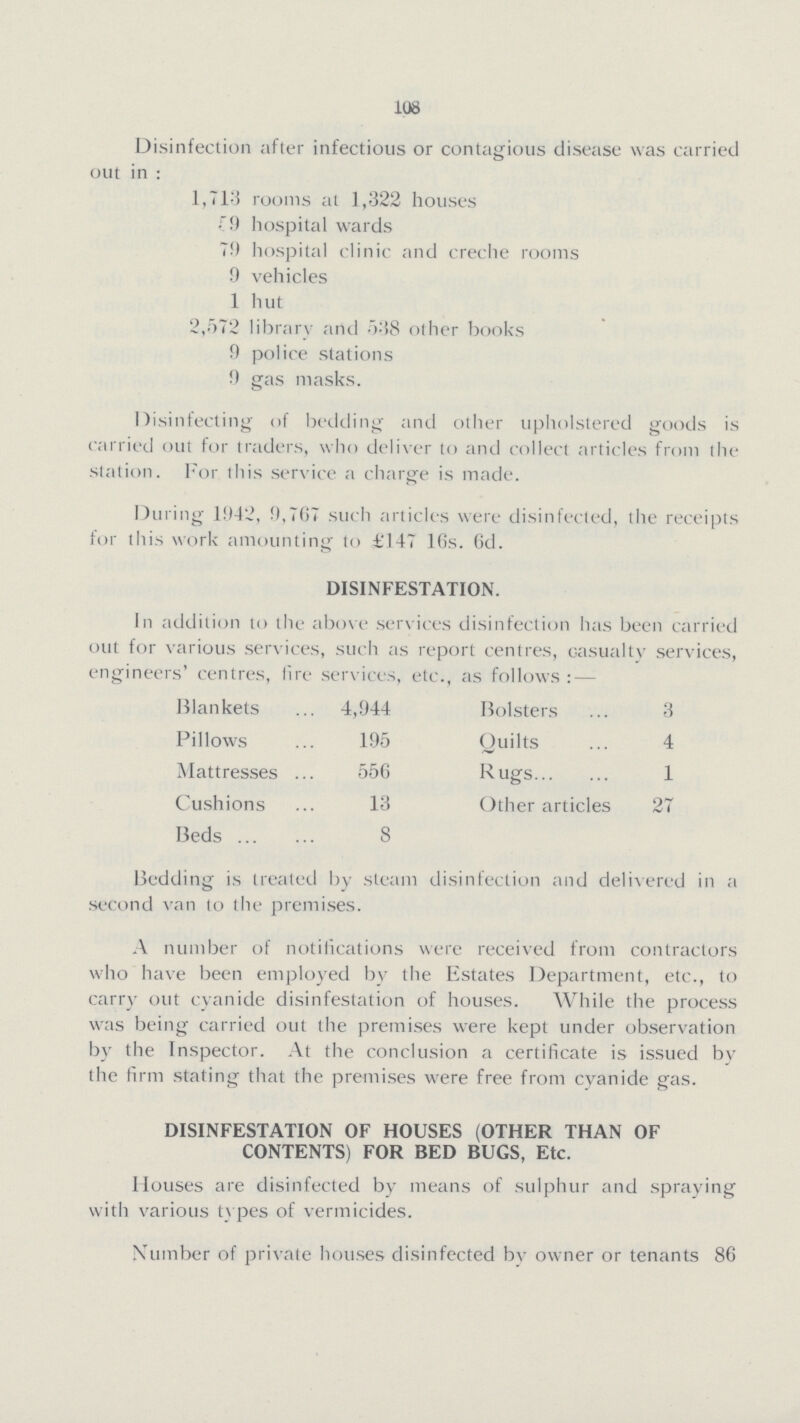 108 Disinfection after infectious or contagious disease was carried out in : 1,713 rooms at 1,322 houses 59 hospital wards 79 hospital clinic and creche rooms 9 vehicles 1 hut 2,572 library artel 538 other books 9 police stations 9 gas masks. Disinfecting of bedding and other upholstered goods is carried out for traders, who deliver to and collect articles from the station. For this service a charge is made. During 1942, 9,767 such articles were disinfected, the receipts for this work amounting to £147 16s. 6d. DISINFESTATION. In addition to the above services disinfection has been carried out for various services, such as report centres, casualty services, engineers' centres, lire services, etc., as follows:— Blankets 4,944 Bolsters 3 Pillows 195 Quilts 4 Mattresses 556 Rugs 1 Cushions 13 Other articles 27 Beds 8 Bedding is treated by steam disinfection and delivered in a second van to the premises. A number of notifications were received from contractors who have been employed by the Estates Department, etc., to carry out cyanide disinfestation of houses. While the process was being carried out the premises were kept under observation by the Inspector. At the conclusion a certificate is issued by the firm stating that the premises were free from cyanide gas. DISINFESTATION OF HOUSES (OTHER THAN OF CONTENTS) FOR BED BUGS, Etc. Houses are disinfected by means of sulphur and spraying with various types of vermicides. Number of private houses disinfected by owner or tenants 86