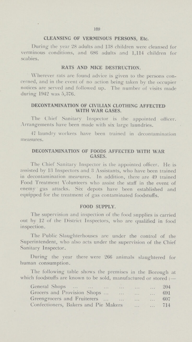 109 CLEANSING OF VERMINOUS PERSONS, Etc. During the year 28 adults and 138 children were cleansed for verminous conditions, and 686 adults and 1,114 children for scabies. RATS AND MICE DESTRUCTION. Wherever rats are found advice is given to the persons con cerned, and in the event of no action being taken by the occupier notices are served and followed up. The number of visits made during 1942 was 5,376. DECONTAMINATION OF CIVILIAN CLOTHING AFFECTED WITH WAR GASES. The Chief Sanitary Inspector is the appointed officer. Arrangements have been made with six large laundries. 47 laundry workers have been trained in decontamination measures. DECONTAMINATION OF FOODS AFFECTED WITH WAR GASES. The Chief Sanitary Inspector is the appointed officer. He is assisted by 13 Inspectors and 3 Assistants, who have been trained in decontamination measures. In addition, there are 49 trained Food Treatment Volunteers who assist the staff in the event of enemy gas attacks. Six depots have been established and equipped for the treatment of gas contaminated foodstuffs. FOOD SUPPLY. The supervision and inspection of the food supplies is carried out by 12 of the District Inspectors, who are qualified in food inspection. The Public Slaughterhouses are under the control of the Superintendent, who also acts under the supervision of the Chief Sanitary Inspector. During the year there were 266 animals slaughtered for human consumption. The following table shows the premises in the Borough at which foodstuffs are known to be sold, manufactured or stored:— General Shops 204 Grocers and Provision Shops 691 Greengrocers and Fruiterers 607 Confectioners, Bakers and Pie Makers 714