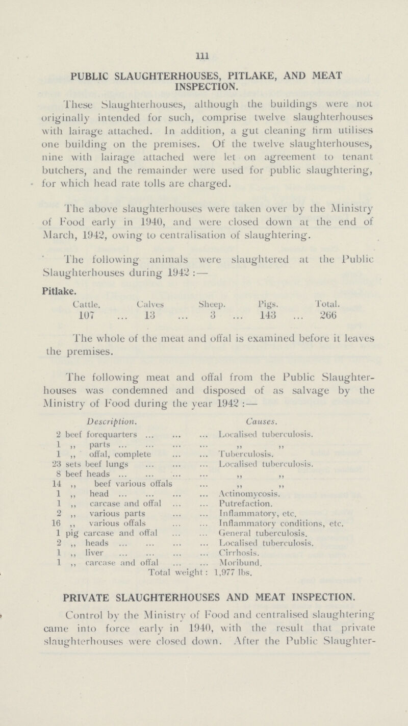 111 PUBLIC SLAUGHTERHOUSES, PITLAKE, AND MEAT INSPECTION. These Slaughterhouses, although the buildings were not originally intended for such, comprise twelve slaughterhouses with lairage attached. In addition, a gut cleaning firm utilises one building on the premises. Of the twelve slaughterhouses, nine with lairage attached were let on agreement to tenant butchers, and the remainder were used for public slaughtering, for which head rate tolls are charged. The above slaughterhouses were taken over by the Ministry of Food early in 1940, and were closed down at the end of March, 1942, owing to centralisation of slaughtering. The following animals were slaughtered at the Public Slaughterhouses during 1942:— Pitlake. Cattle. Calves Sheep. Pigs. Total. 107 13 3 143 266 The whole of the meat and offal is examined before it leaves the premises. The following meat and offal from the Public Slaughter houses was condemned and disposed of as salvage by the Ministry of Food during the year 1942:— Description. Causes. 2 beef forequarters Localised tuberculosis. 1 .. parts „ „ 1 ,, offal, complete Tuberculosis. 23 sets beef lungs Localised tuberculosis. 8 beef heads „ ,, 14 ,, beef various offals ,, „ 1 ,, head Actinomycosis. 1 ,, carcase and offal Putrefaction. 2 „ various parts Inflammatory, etc. 16 ,, various offals Inflammatory conditions, etc. 1 pig carcase and offal General tuberculosis. 2 ,, heads Localised tuberculosis. 1 ,, liver Cirrhosis. 1 ,, carcase and offal Moribund. Total weight: 1,977 lbs. PRIVATE SLAUGHTERHOUSES AND MEAT INSPECTION. Control bv the Ministry of Food and centralised slaughtering came into force early in 1940, with the result that private slaughterhouses were closed down. After the Public Slaughter¬