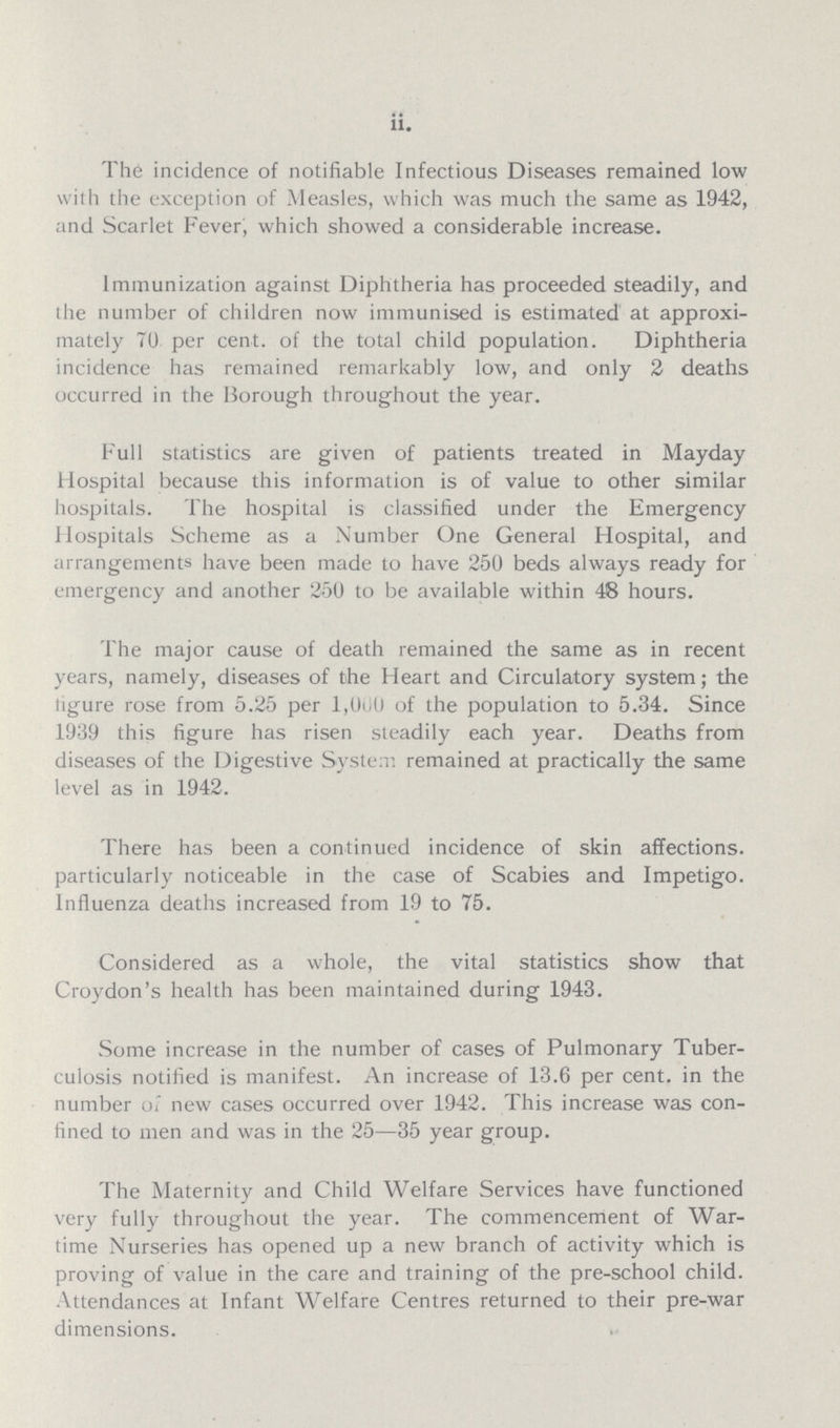 ii. The incidence of notifiable Infectious Diseases remained low with the exception of Measles, which was much the same as 1942, and Scarlet Fever, which showed a considerable increase. Immunization against Diphtheria has proceeded steadily, and the number of children now immunised is estimated at approxi mately 70 per cent, of the total child population. Diphtheria incidence has remained remarkably low, and only 2 deaths occurred in the Borough throughout the year. Full statistics are given of patients treated in Mayday Hospital because this information is of value to other similar hospitals. The hospital is classified under the Emergency Hospitals Scheme as a Number One General Hospital, and arrangements have been made to have 250 beds always ready for emergency and another 250 to be available within 48 hours. The major cause of death remained the same as in recent years, namely, diseases of the Heart and Circulatory system; the figure rose from 5.25 per l,000 of the population to 5.34. Since 1939 this figure has risen steadily each year. Deaths from diseases of the Digestive System remained at practically the same level as in 1942. There has been a continued incidence of skin affections, particularly noticeable in the case of Scabies and Impetigo. Influenza deaths increased from 19 to 75. Considered as a whole, the vital statistics show that Croydon's health has been maintained during 1943. Some increase in the number of cases of Pulmonary Tuber culosis notified is manifest. An increase of 13.6 per cent, in the number of new cases occurred over 1942. This increase was con fined to men and was in the 25—35 year group. The Maternity and Child Welfare Services have functioned very fully throughout the year. The commencement of War time Nurseries has opened up a new branch of activity which is proving of value in the care and training of the pre- school child. Attendances at Infant Welfare Centres returned to their pre-war dimensions.