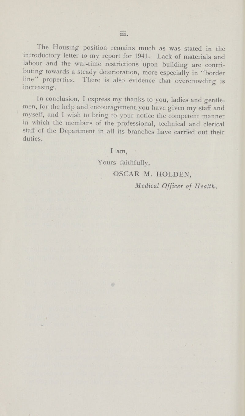 iii. The Housing position remains much as was stated in the introductory letter to my report for 1941. Lack of materials and labour and the war-time restrictions upon building are contri buting towards a steady deterioration, more especially in border line properties. There is also evidence that overcrowding is increasing. In conclusion, I express my thanks to you, ladies and gentle men, for the help and encouragement you have given my staff and myself, and I wish to bring to your notice the competent manner in which the members of the professional, technical and clerical staff of the Department in all its branches have carried out their duties. I am, Yours faithfully, OSCAR M. HOLDEN, Medical Officer of Health.
