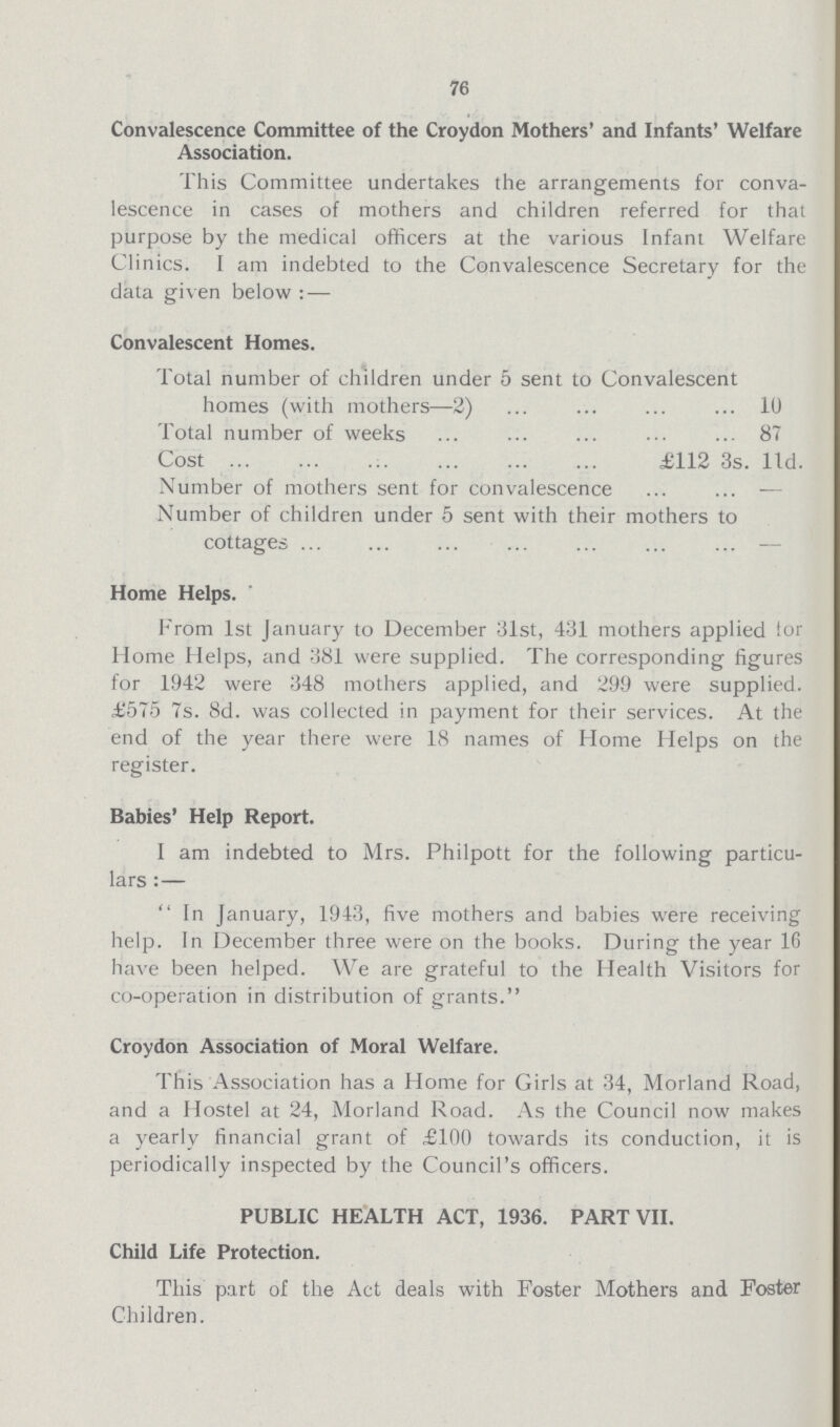 76 Convalescence Committee of the Croydon Mothers' and Infants' Welfare Association. This Committee undertakes the arrangements for conva lescence in cases of mothers and children referred for that purpose by the medical officers at the various Infant Welfare Clinics. I am indebted to the Convalescence Secretary for the data given below:— Convalescent Homes. Total number of children under 5 sent to Convalescent homes (with mothers—2) 10 Total number of weeks 87 Cost £112 3s. 1ld. Number of mothers sent for convalescence — Number of children under 5 sent with their mothers to cottages — Home Helps. From 1st January to December 31st, 431 mothers applied for Home Helps, and 381 were supplied. The corresponding figures for 1942 were 348 mothers applied, and 299 were supplied. £575 7s. 8d. was collected in payment for their services. At the end of the year there were 18 names of Home Helps on the register. Babies' Help Report. I am indebted to Mrs. Philpott for the following particu lars:—  In January, 1943, five mothers and babies were receiving help. In December three were on the books. During the year 16 have been helped. We are grateful to the Health Visitors for co-operation in distribution of grants. Croydon Association of Moral Welfare. This Association has a Home for Girls at 34, Morland Road, and a Hostel at 24, Morland Road. As the Council now makes a yearly financial grant of £100 towards its conduction, it is periodically inspected by the Council's officers. PUBLIC HEALTH ACT, 1936. PART VII. Child Life Protection. This part of the Act deals with Foster Mothers and Foster Children.