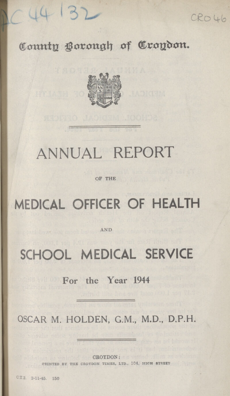 Ac 44132 cro 46 Eonnto Borongh of Croydon ANNUAL REPORT of the MEDICAL OFFICER OF HEALTH and SCHOOL MEDICAL SERVICE For the Year 1944 OSCAR M. HOLDEN, G.M., M.D., D.P.H. CROYDON: PRINTED BY THE CROYDON TIMES, LTD., 104, HIGH STREET C.T.2. 2-11-45. 150