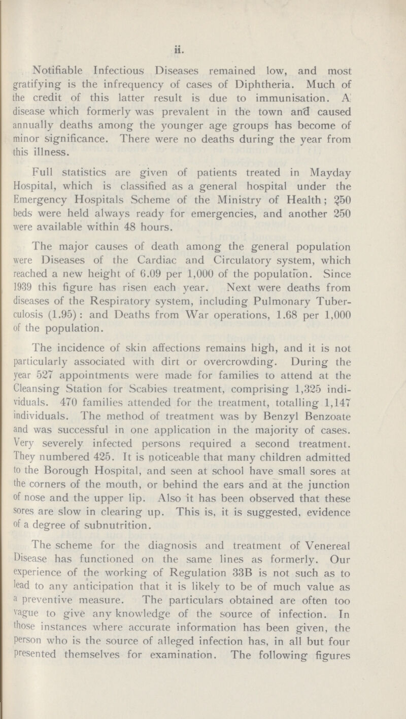 ii. Notifiable Infectious Diseases remained low, and most gratifying is the infrequency of cases of Diphtheria. Much of the credit of this latter result is due to immunisation. A disease which formerly was prevalent in the town and caused annually deaths among the younger age groups has become of minor significance. There were no deaths during the year from this illness. Full statistics are given of patients treated in Mayday Hospital, which is classified as a general hospital under the Emergency Hospitals Scheme of the Ministry of Health; ^50 beds were held always ready for emergencies, and another 250 were available within 48 hours. The major causes of death among the general population were Diseases of the Cardiac and Circulatory system, which reached a new height of 6.09 per 1,000 of the population. Since 1939 this figure has risen each year. Next were deaths from diseases of the Respiratory system, including Pulmonary Tuber culosis (1.95): and Deaths from War operations, 1.68 per 1,000 of the population. The incidence of skin affections remains high, and it is not particularly associated with dirt or overcrowding. During the year 527 appointments were made for families to attend at the Cleansing Station for Scabies treatment, comprising 1,325 indi viduals. 470 families attended for the treatment, totalling 1,147 individuals. The method of treatment was by Benzyl Benzoate and was successful in one application in the majority of cases. Very severely infected persons required a second treatment. They numbered 425. It is noticeable that many children admitted to the Borough Hospital, and seen at school have small sores at the corners of the mouth, or behind the ears and at the junction of nose and the upper lip. Also it has been observed that these sores are slow in clearing up. This is, it is suggested, evidence of a degree of subnutrition. The scheme for the diagnosis and treatment of Venereal Disease has functioned on the same lines as formerly. Our experience of the working of Regulation 33B is not such as to lead to any anticipation that it is likely to be of much value as a preventive measure. The particulars obtained are often too vague to give any knowledge of the source of infection. In those instances where accurate information has been given, the person who is the source of alleged infection has, in all but four presented themselves for examination. The following figures