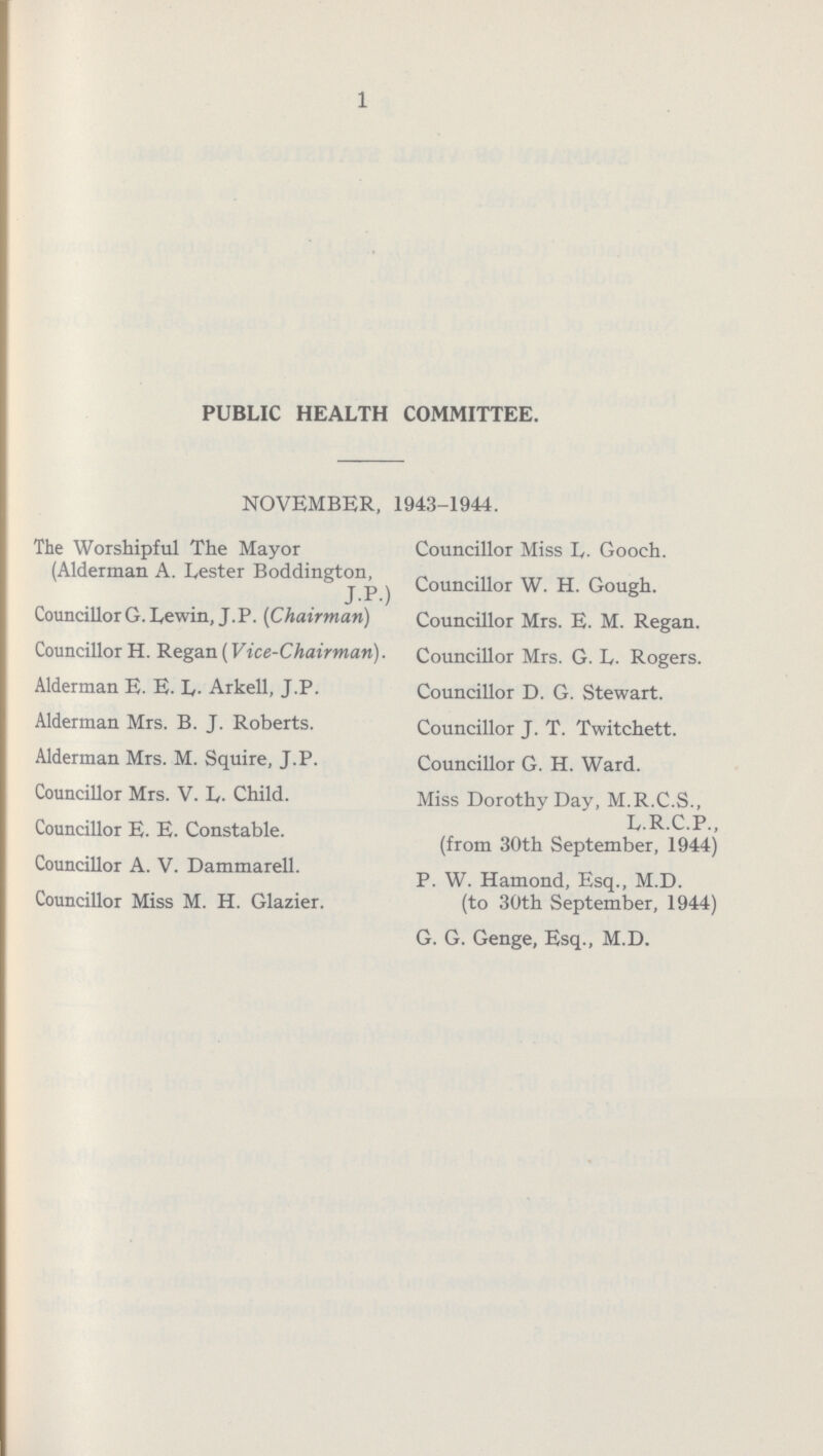 1 PUBLIC HEALTH COMMITTEE. NOVEMBER, 1943-1944. The Worshipful The Mayor Councillor Miss L.Gooch. (Alderman A. Lester Boddineton, J P ) Councillor W. H. Gough. CouncillorG. Lewin, J.P. (Chairman) Councillor Mrs. E. M. Regan. Councillor H. Regan (Vice-Chairman). Councillor Mrs. G. L. Rogers. Alderman E. E. L- Arkell, J.P. Councillor D. G. Stewart. Alderman Mrs. B. J. Roberts. Councillor J. T. Twitchett. Alderman Mrs. M. Squire, J.P. Councillor G. H. Ward. Councillor Mrs. V. L. Child. Miss Dorothy Day, M.R.C.S., Councillor E. E. Constable. L.R.C.P., (from 30th September, 1944) Councillor A. V. Dammarell. P. W. Hamond, Esq., M.D. Councillor Miss M. H. Glazier. (to 30th September, 1944) G. G. Genge, Esq., M.D.