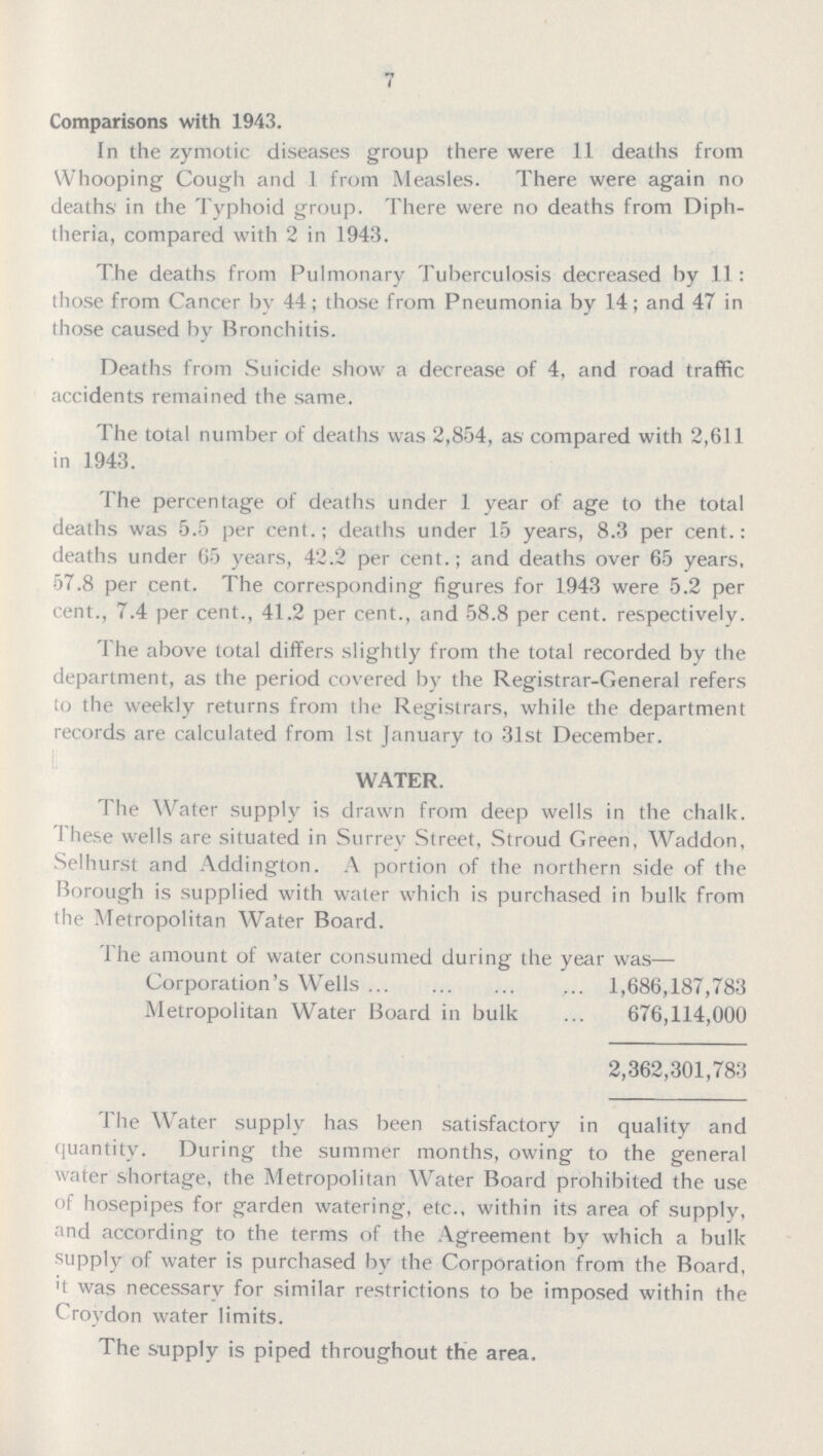 7 Comparisons with 1943. In the zymotic diseases group there were 11 deaths from Whooping Cough and 1 from Measles. There were again no deaths in the Typhoid group. There were no deaths from Diph theria, compared with 2 in 1943. The deaths from Pulmonary Tuberculosis decreased by 11: those from Cancer by 44; those from Pneumonia by 14; and 47 in those caused by Bronchitis. Deaths from Suicide show a decrease of 4, and road traffic accidents remained the same. The total number of deaths was 2,854, as compared with 2,611 in 1943. The percentage of deaths under 1 year of age to the total deaths was 5.5 per cent.; deaths under 15 years, 8.3 per cent.: deaths under 65 years, 42.2 per cent.; and deaths over 65 years, 57.8 per cent. The corresponding figures for 1943 were 5.2 per cent., 7.4 per cent., 41.2 per cent., and 58.8 per cent, respectively. The above total differs slightly from the total recorded by the department, as the period covered by the Registrar-General refers to the weekly returns from the Registrars, while the department records are calculated from 1st January to 31st December. WATER. The Water supply is drawn from deep wells in the chalk. These wells are situated in Surrey Street, Stroud Green, Waddon, Selhurst and Addington. A portion of the northern side of the Borough is supplied with water which is purchased in bulk from the Metropolitan Water Board. The amount of water consumed during the year was— Corporation's Wells 1,686,187,783 Metropolitan Water Board in bulk 676,114,000 2,362,301,783 The Water supply has been satisfactory in quality and quantity. During the summer months, owing to the general water shortage, the Metropolitan Water Board prohibited the use of hosepipes for garden watering, etc., within its area of supply, and according to the terms of the Agreement by which a bulk supply of water is purchased by the Corporation from the Board, it was necessary for similar restrictions to be imposed within the Croydon water limits. The supply is piped throughout the area.