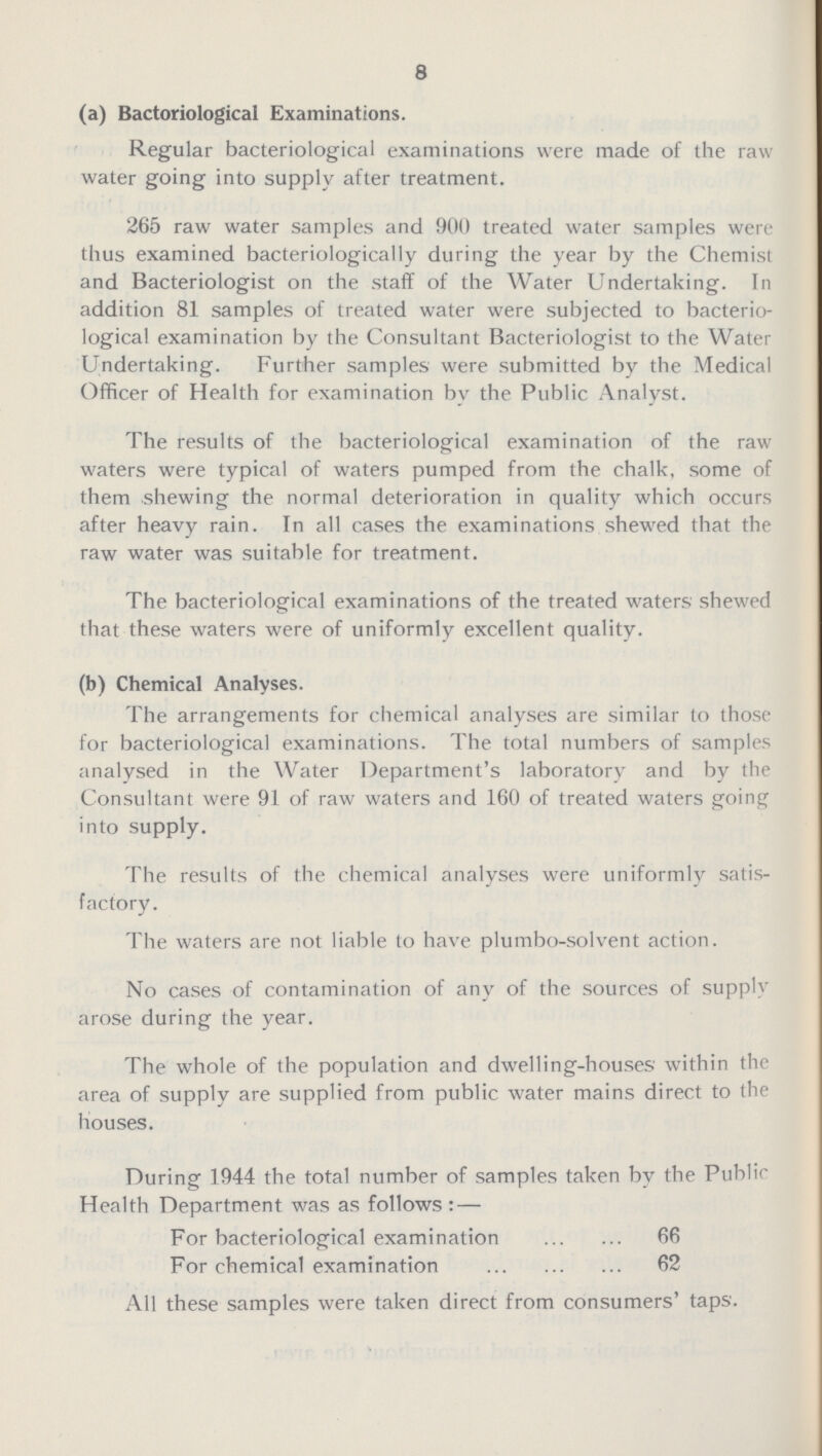 8 (a) Bactoriological Examinations. Regular bacteriological examinations were made of the raw water going into supply after treatment. 265 raw water samples and 900 treated water samples were thus examined bacteriologically during the year by the Chemist and Bacteriologist on the staff of the Water Undertaking. In addition 81 samples of treated water were subjected to bacterio logical examination by the Consultant Bacteriologist to the Water Undertaking. Further samples were submitted by the Medical Officer of Health for examination by the Public Analyst. The results of the bacteriological examination of the raw waters were typical of waters pumped from the chalk, some of them shewing the normal deterioration in quality which occurs after heavy rain. In all cases the examinations shewed that the raw water was suitable for treatment. The bacteriological examinations of the treated waters shewed that these waters were of uniformly excellent quality. (b) Chemical Analyses. The arrangements for chemical analyses are similar to those for bacteriological examinations. The total numbers of samples analysed in the Water Department's laboratory and by the Consultant were 91 of raw waters and 160 of treated waters going into supply. The results of the chemical analyses were uniformly satis factory. The waters are not liable to have plumbo -solvent action. No cases of contamination of any of the sources of supply arose during the year. The whole of the population and dwelling-houses within the area of supply are supplied from public water mains direct to the houses. During 1944 the total number of samples taken by the Public Health Department was as follows:— For bacteriological examination 66 For chemical examination 62 All these samples were taken direct from consumers' taps.