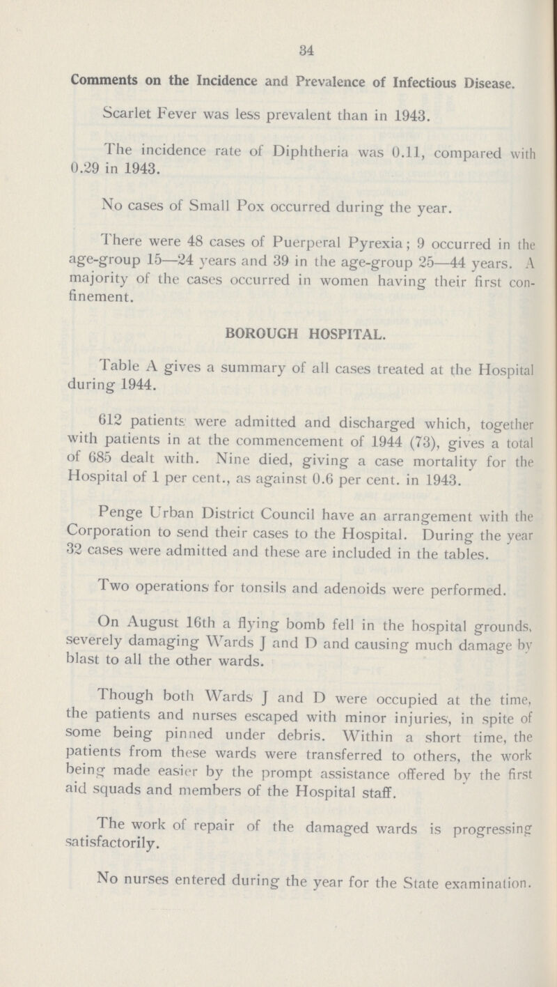 34 Comments on the Incidence and Prevalence of Infectious Disease. Scarlet Fever was less prevalent than in 1943. The incidence rate of Diphtheria was 0.11, compared with 0.29 in 1943. No cases of Small Pox occurred during the year. There were 48 cases of Puerperal Pyrexia; 9 occurred in the age-group 15—24 years and 39 in the age-group 25—44 years. A majority of the cases occurred in women having their first con finement. BOROUGH HOSPITAL. Table A gives a summary of all cases treated at the Hospital during 1944. 612 patients, were admitted and discharged which, together with patients in at the commencement of 1944 (73), gives a total of 685 dealt with. Nine died, giving a case mortality for the Hospital of 1 per cent., as against 0.6 per cent, in 1943. Penge Urban District Council have an arrangement with the Corporation to send their cases to the Hospital. During the year 32 cases were admitted and these are included in the tables. Two operations for tonsils and adenoids were performed. On August 16th a flying bomb fell in the hospital grounds, severely damaging Wards J and D and causing much damage by blast to all the other wards. Though both Wards J and D were occupied at the time, the patients and nurses escaped with minor injuries, in spite of some being pinned under debris. Within a short time, the patients from these wards were transferred to others, the work being made easier by the prompt assistance offered by the first aid squads and members of the Hospital staff. The work of repair of the damaged wards is progressing satisfactorily. No nurses entered during the year for the State examination.