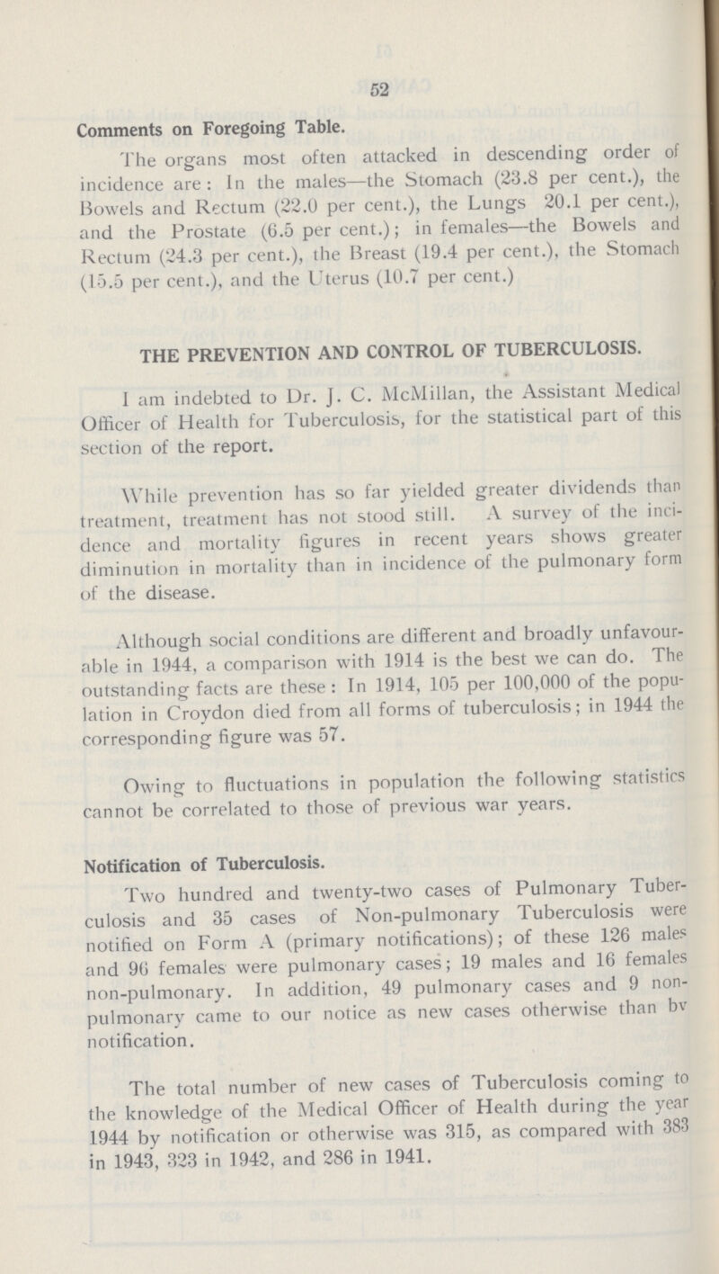 52 Comments on Foregoing Table. The organs most often attacked in descending order of incidence are: In the males— the Stomach (23.8 per cent.), the Bowels and Rectum (22.0 per cent.), the Lungs 20.1 per cent.), and the Prostate (6.5 per cent.); in females— the Bowels and Rectum (24.3 per cent.), the Breast (19.4 per cent.), the Stomach (15.5 per cent.), and the Uterus (10.7 per cent.) THE PREVENTION AND CONTROL OF TUBERCULOSIS. I am indebted to Dr. J. C. McMillan, the Assistant Medical Officer of Health for Tuberculosis, for the statistical part of this section of the report. While prevention has so far yielded greater dividends than treatment, treatment has not stood still. A survey of the inci dence and mortality figures in recent years shows greater diminution in mortality than in incidence of the pulmonary form of the disease. Although social conditions are different and broadly unfavour able in 1944, a comparison with 1914 is the best we can do. The outstanding facts are these: In 1914, 105 per 100,000 of the popu lation in Croydon died from all forms of tuberculosis; in 1944 the corresponding figure was 57. Owing to fluctuations in population the following statistics cannot be correlated to those of previous war years. Notification of Tuberculosis. Two hundred and twenty-two cases of Pulmonary Tuber culosis and 35 cases of Non-pulmonary Tuberculosis were notified on Form A (primary notifications); of these 126 males and 96 females were pulmonary cases; 19 males and 16 females non-pulmonary. In addition, 49 pulmonary cases and 9 non pulmonary came to our notice as new cases otherwise than bv notification. The total number of new cases of Tuberculosis coming to the knowledge of the Medical Officer of Health during the year 1944 by notification or otherwise was 315, as compared with 383 in 1943, 323 in 1942, and 286 in 1941.