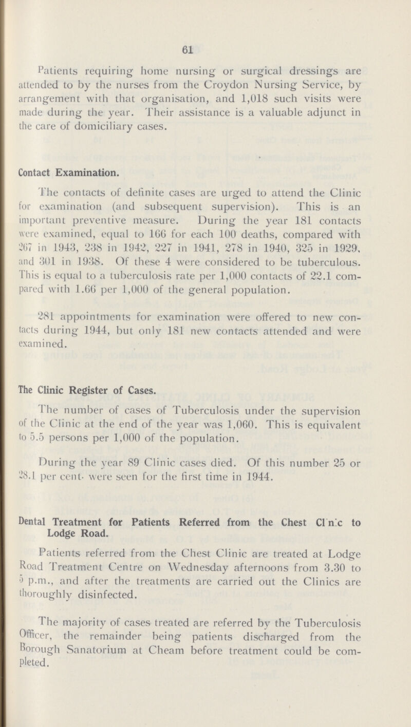 61 Patients requiring home nursing or surgical dressings are attended to by the nurses from the Croydon Nursing Service, by arrangement with that organisation, and 1,018 such visits were made during the year. Their assistance is a valuable adjunct in the care of domiciliary cases. Contact Examination. The contacts of definite cases are urged to attend the Clinic for examination (and subsequent supervision). This is an important preventive measure. During the year 181 contacts were examined, equal to 166 for each 100 deaths, compared with 267 in 1943, 238 in 1942, 227 in 1941, 278 in 1940, 325 in 1929. and 301 in 1938. Of these 4 were considered to be tuberculous. This is equal to a tuberculosis rate per 1,000 contacts of 22.1 com pared with 1.66 per 1,000 of the general population. 281 appointments for examination were offered to new con tacts during 1944, but only 181 new contacts attended and were examined. The Clinic Register of Cases. The number of cases of Tuberculosis under the supervision of the Clinic at the end of the year was 1,060. This is equivalent to 5.5 persons per 1,000 of the population. During the year 89 Clinic cases died. Of this number 25 or 28.1 per cent. were seen for the first time in 1944. Dental Treatment for Patients Referred from the Chest Cine to Lodge Road. Patients referred from the Chest Clinic are treated at Lodge Road Treatment Centre on Wednesday afternoons from 3.30 to 5 p.m., and after the treatments are carried out the Clinics are thoroughly disinfected. The majority of cases treated are referred by the Tuberculosis Officer, the remainder being patients discharged from the Borough Sanatorium at Cheam before treatment could be com pleted.
