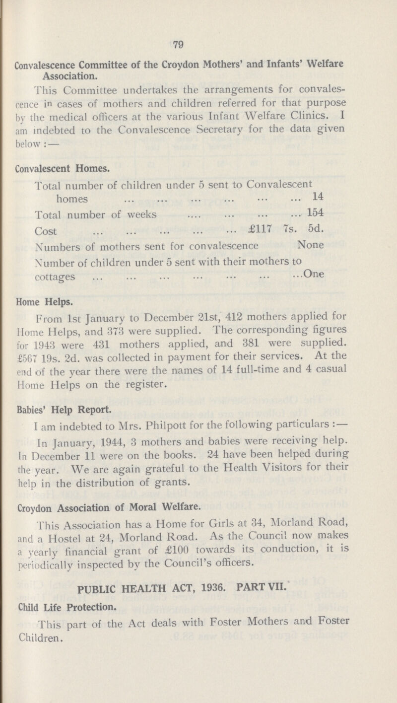79 Convalescence Committee of the Croydon Mothers' and Infants' Welfare Association. This Committee undertakes the arrangements for convales cence in cases of mothers and children referred for that purpose by the medical officers at the various Infant Welfare Clinics. I am indebted to the Convalescence Secretary for the data given below:— Convalescent Homes. Total number of children under 5 sent to Convalescent homes 14 Total number of weeks 154 Cost £117 7s. 5d. Numbers of mothers sent for convalescence None Number of children under 5 sent with their mothers to cottages One Home Helps. From 1st January to December 21st, 412 mothers applied for Home Helps, and 373 were supplied. The corresponding figures for 1943 were 431 mothers applied, and 381 were supplied. £567 19s. 2d. was collected in payment for their services. At the end of the year there were the names of 14 full-time and 4 casual Home Helps on the register. Babies' Help Report. I am indebted to Mrs. Philpott for the following particulars:— In January, 1944, 3 mothers and babies were receiving help. In December 11 were on the books. 24 have been helped during the year. We are again grateful to the Health Visitors for their help in the distribution of grants. Croydon Association of Moral Welfare. This Association has a Home for Girls at 34, Morland Road, and a Hostel at 24, Morland Road. As the Council now makes a yearly financial grant of £100 towards its conduction, it is periodically inspected by the Council's officers. PUBLIC HEALTH ACT, 1936. PART VII. Child Life Protection. This part of the Act deals with Foster Mothers and Foster Children.