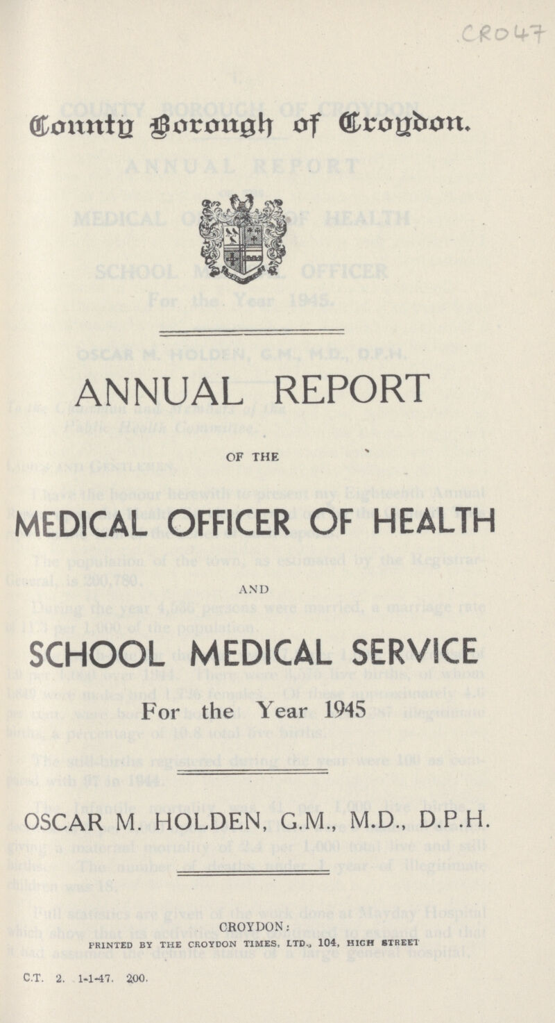 CRO47 Country Borough of London. ANNUAL REPORT OF THE MEDICAL OFFICER OF HEALTH AND SCHOOL MEDICAL SERVICE For the Year 1945 OSCAR M. HOLDEN, G.M., M.D., D.P.H. CROYDON: PRINTED BY THE CROYDON TIMES, LTD., 104, HIGH STREET C.T. 2. 1-1-47. 2.00.