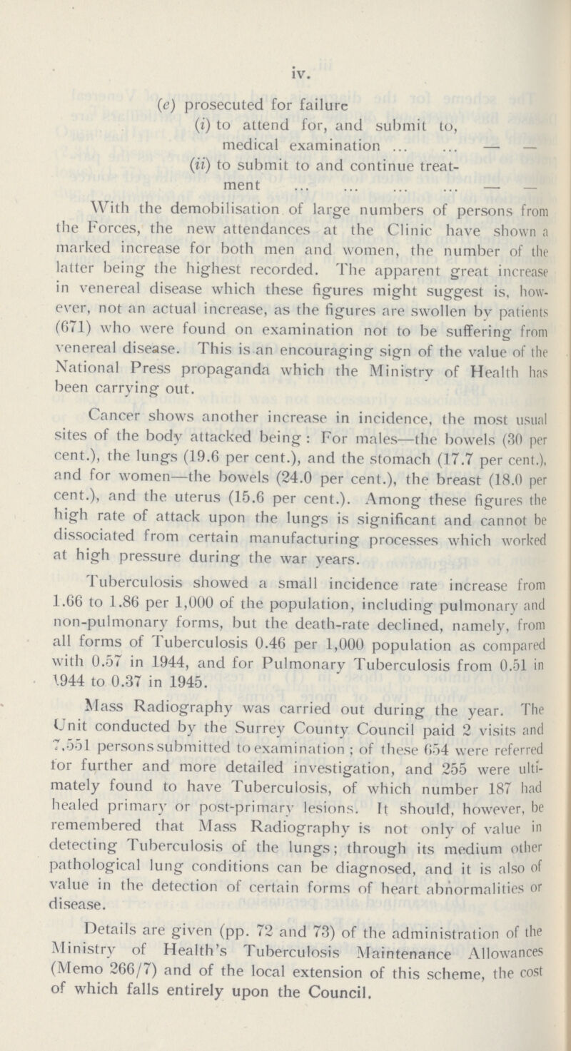 IV (e) prosecuted for failure (i) to attend for, and submit to, medical examination — — (ii) to submit to and continue treat ment — — With the demobilisation of large numbers of persons from the Forces, the new attendances at the Clinic have shown a marked increase for both men and women, the number of the latter being the highest recorded. The apparent great increase in venereal disease which these figures might suggest is, how ever, not an actual increase, as the figures are swollen by patients (671) who were found on examination not to be suffering from venereal disease. This is an encouraging sign of the value of the National Press propaganda which the Ministry of Health has been carrying out. Cancer shows another increase in incidence, the most usual sites of the body attacked being: For males—the bowels (30 per cent.), the lungs (19.6 per cent.), and the stomach (17.7 per cent.), and for women—the bowels (24.0 per cent.), the breast (18.0 per cent.), and the uterus (15.6 per cent.). Among these figures the high rate of attack upon the lungs is significant and cannot be dissociated from certain manufacturing processes which worked at high pressure during the war vears. Tuberculosis showed a small incidence rate increase from 1.66 to 1.86 per 1,000 of the population, including pulmonary and non-pulmonary forms, but the death-rate declined, namely, from all forms of Tuberculosis 0.46 per 1,000 population as compared with 0.57 in 1944, and for Pulmonary Tuberculosis from 0.51 in 944 to 0.37 in 1945. Mass Radiography was carried out during the year. The Unit conducted by the Surrey County Council paid 2 visits and 7,551 personssubmitted to examination of these 654 were referred for further and more detailed investigation, and 255 were ulti mately found to have Tuberculosis, of which number 187 had healed primary or post-primary lesions. It should, however, be remembered that Mass Radiography is not only of value in detecting Tuberculosis of the lungs; through its medium other pathological lung conditions can be diagnosed, and it is also of value in the detection of certain forms of heart abnormalities or disease. Details are given (pp. 72 and 73) of the administration of the Ministry of Health's Tuberculosis Maintenance Allowances (Memo 266/7) and of the local extension of this scheme, the cost of which falls entirely upon the Council.