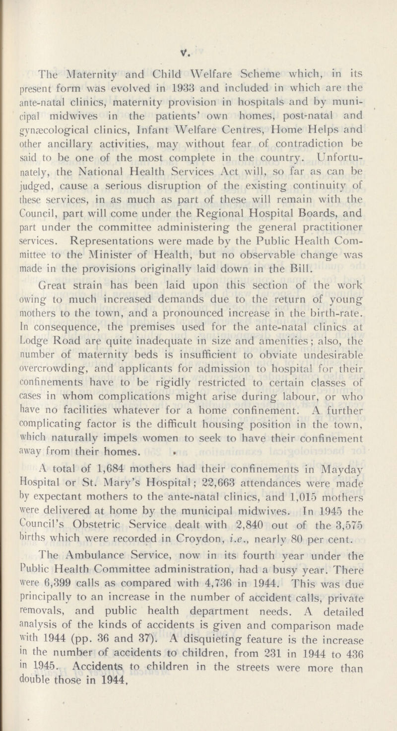 V. The Maternity and Child Welfare Scheme which, in its present form was evolved in 1933 and included in which are the ante-natal clinics, maternity provision in hospitals and by muni cipal midwives in the patients' own homes, post-natal and gynæcological clinics, Infant Welfare Centres, Home Helps and other ancillary activities, may without fear of contradiction be said to be one of the most complete in the country. Unfortu nately, the National Health Services Act will, so far as can be judged, cause a serious disruption of the existing continuity of these services, in as much as part of these will remain with the Council, part will come under the Regional Hospital Boards, and part under the committee administering the general practitioner services. Representations were made by the Public Health Com mittee to the Minister of Health, but no observable change was made in the provisions originallv laid down in the Bill. Great strain has been laid upon this section of the work owing to much increased demands due to the return of young mothers to the town, and a pronounced increase in the birth-rate. In consequence, the premises used for the ante-natal clinics at Lodge Road are quite inadequate in size and amenities; also, the number of maternity beds is insufficient to obviate undesirable overcrowding, and applicants for admission to hospital for their confinements have to be rigidly restricted to certain classes of cases in whom complications might arise during labour, or who have no facilities whatever for a home confinement. A further complicating factor is the difficult housing position in the town, which naturally impels women to seek to have their confinement away from their homes. A total of 1,684 mothers had their confinements in Mayday Hospital or St. Mary's Hospital; 22,663 attendances were made by expectant mothers to the ante-natal clinics, and 1,015 mothers were delivered at home by the municipal midwives. In 1945 the Council's Obstetric Service dealt with 2,840 out of the 3,575 births which were recorded in Croydon, i.e., nearly 80 per cent. The Ambulance Service, now in its fourth year under the Public Health Committee administration, had a busy year. There were 6,399 calls as compared with 4,736 in 1944. This was due principally to an increase in the number of accident calls, private removals, and public health department needs. A detailed analysis of the kinds of accidents is given and comparison made with 1944 (pp. 36 and 37). A disquieting feature is the increase in the number of accidents to children, from 231 in 1944 to 436 in 1945. Accidents to children in the streets were more than double those in 1944,