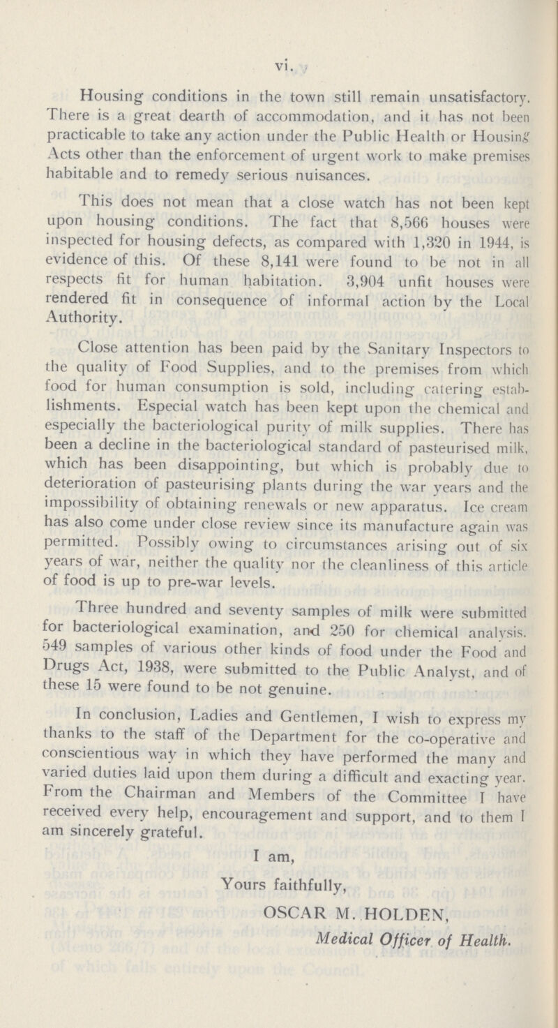 VI. Housing conditions in the town still remain unsatisfactory. There is a great dearth of accommodation, and it has not been practicable to take any action under the Public Health or Housing Acts other than the enforcement of urgent work to make premises habitable and to remedy serious nuisances. This does not mean that a close watch has not been kept upon housing conditions. The fact that 8,566 houses were inspected for housing defects, as compared with 1,320 in 1944, is evidence of this. Of these 8,141 were found to be not in all respects fit for human habitation. 3,904 unfit houses were rendered fit in consequence of informal action by the Local Authority. Close attention has been paid by the Sanitary Inspectors to the quality of Food Supplies, and to the premises from which food for human consumption is sold, including catering estab lishments. Especial watch has been kept upon the chemical and especially the bacteriological purity of milk supplies. There has been a decline in the bacteriological standard of pasteurised milk, which has been disappointing, but which is probably due to deterioration of pasteurising plants during the war years and the impossibility of obtaining renewals or new apparatus. Ice cream has also come under close review since its manufacture again was permitted. Possibly owing to circumstances arising out of six years of war, neither the quality nor the cleanliness of this article of food is up to pre-war levels. Three hundred and seventy samples of milk were submitted for bacteriological examination, and 250 for chemical analysis. 549 samples of various other kinds of food under the Food and Drugs Act, 1938, were submitted to the Public Analyst, and of these 15 were found to be not genuine. In conclusion, Ladies and Gentlemen, I wish to express my thanks to the staff of the Department for the co-operative and conscientious way in which they have performed the many and varied duties laid upon them during a difficult and exacting year. From the Chairman and Members of the Committee I have received every help, encouragement and support, and to them I am sincerely grateful. I am, Yours faithfully, OSCAR M. HOLDEN, Medical Officer of Health.