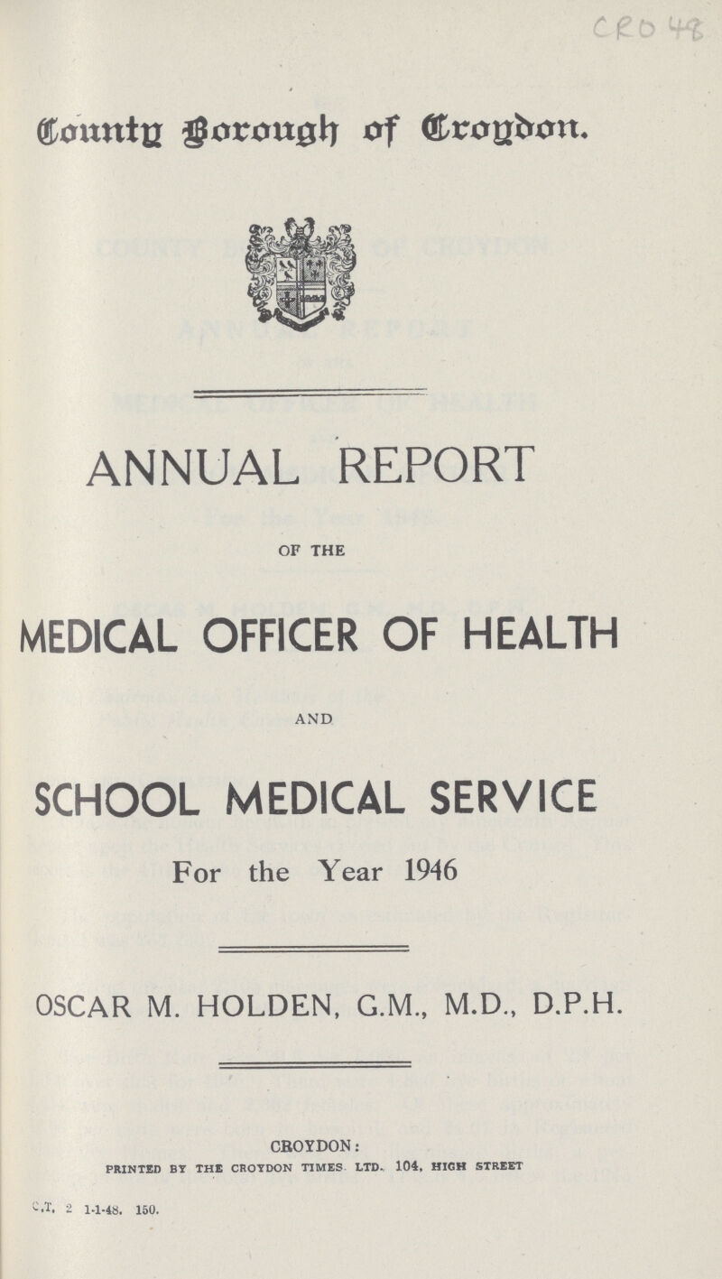 CRO 48 County Borough of Croydon ANNUAL REPORT of the MEDICAL OFFICER OF HEALTH AND SCHOOL MEDICAL SERVICE For the Year 1946 OSCAR M. HOLDEN, G.M., M.D., D.P.H. croydon: PRINTED BY THE CROYDON TIMES LTD. 104, HIGH STREET C.T. 2 1-1-48. 150.