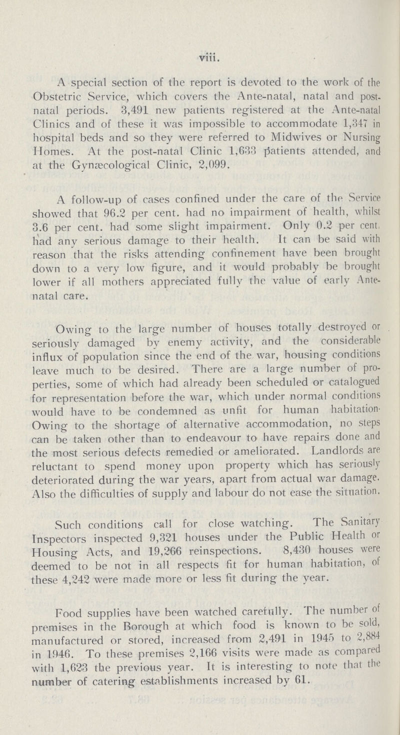 viii. A special section of the report is devoted to the work of the Obstetric Service, which covers the Ante-natal, natal and post natal periods. 3,491 new patients registered at the Ante-natal Clinics and of these it was impossible to accommodate 1,347 in hospital beds and so they were referred to Midwives or Nursing Homes. At the post-natal Clinic 1,633 patients attended, and at the Gynæcological Clinic, 2,099. A follow-up of cases confined under the care of the Service showed that 96.2 per cent. had no impairment of health, whilst 3.6 per cent. had some slight impairment. Only 0.2 per cent. had any serious damage to their health. It can be said with reason that the risks attending confinement have been brought down to a very low figure, and it would probably be brought lower if all mothers appreciated fully the value of early Ante natal care. Owing to the large number of houses totally destroyed or seriously damaged by enemy activity, and the considerable influx of population since the end of the war, housing conditions leave much to be desired. There are a large number of pro perties, some of which had already been scheduled or catalogued for representation before the war, which under normal conditions would have to be condemned as unfit for human habitation Owing to the shortage of alternative accommodation, no steps can be taken other than to endeavour to have repairs done and the most serious defects remedied or ameliorated. Landlords are reluctant to spend money upon property which has seriously deteriorated during the war years, apart from actual war damage. Also the difficulties of supply and labour do not ease the situation. Such conditions call for close watching. The Sanitary Inspectors inspected 9,321 houses under the Public Health or Housing Acts, and 19,266 reinspections. 8,430 houses were deemed to be not in all respects fit for human habitation, of these 4,242 were made more or less fit during the year. Food supplies have been watched carefully. The number of premises in the Borough at which food is known to be sold, manufactured or stored, increased from 2,491 in 1945 to 2,884 in 1946. To these premises 2,166 visits were made as compared with 1,623 the previous year. It is interesting to note that the number of catering establishments increased by 61.