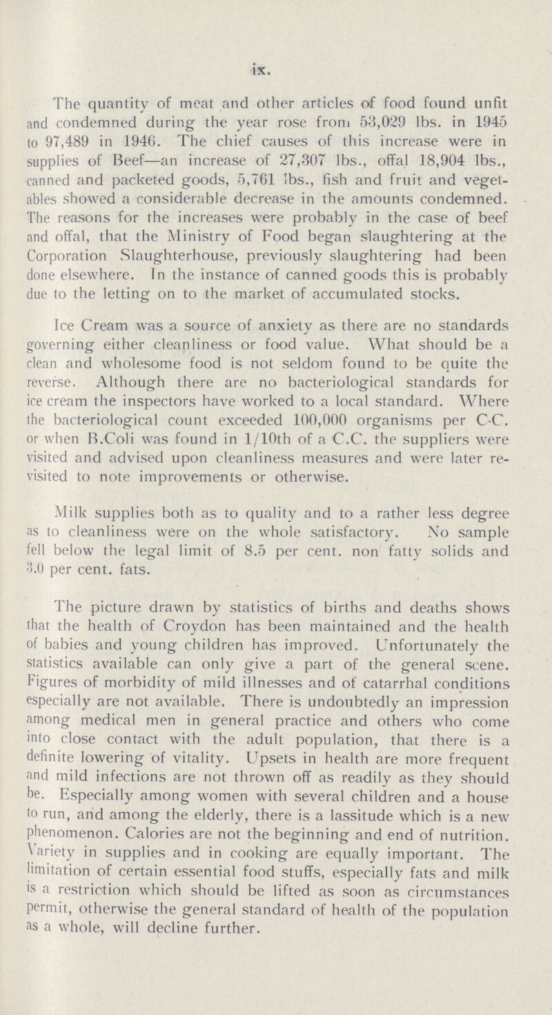 ix. The quantity of meat and other articles of food found unfit and condemned during the year rose from 53,029 lbs. in 1945 to 97,489 in 1946. The chief causes of this increase were in supplies of Beef—an increase of 27,307 lbs., offal 18,904 lbs., canned and packeted goods, 5,761 !bs., fish and fruit and veget ables showed a considerable decrease in the amounts condemned. The reasons for the increases were probably in the case of beef and offal, that the Ministry of Food began slaughtering at the Corporation Slaughterhouse, previously slaughtering had been done elsewhere. In the instance of canned goods this is probably due to the letting on to the market of accumulated stocks. Ice Cream was a source of anxiety as there are no standards governing either cleanliness or food value. What should be a clean and wholesome food is not seldom found to be quite the reverse. Although there are no bacteriological standards for ice cream the inspectors have worked to a local standard. Where the bacteriological count exceeded 100,000 organisms per C.C. or when B.Coli was found in 1/10th of a C.C. the suppliers were visited and advised upon cleanliness measures and were later re visited to note improvements or otherwise. Milk supplies both as to quality and to a rather less degree as to cleanliness were on the whole satisfactory. No sample fell below the legal limit of 8.5 per cent. non fatty solids and 3.0 per cent. fats. The picture drawn by statistics of births and deaths shows that the health of Croydon has been maintained and the health of babies and young children has improved. Unfortunately the statistics available can only give a part of the general scene. Figures of morbidity of mild illnesses and of catarrhal conditions especially are not available. There is undoubtedly an impression among medical men in general practice and others who come into close contact with the adult population, that there is a definite lowering of vitality. Upsets in health are more frequent and mild infections are not thrown off as readily as they should be. Especially among women with several children and a house to run, and among the elderly, there is a lassitude which is a new phenomenon. Calories are not the beginning and end of nutrition. Variety in supplies and in cooking are equally important. The limitation of certain essential food stuffs, especially fats and milk is a restriction which should be lifted as soon as circumstances permit, otherwise the general standard of health of the population as a whole, will decline further.