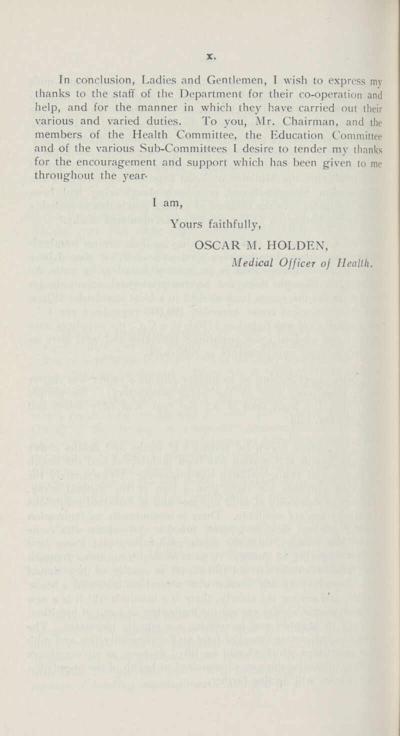 X. In conclusion, Ladies and Gentlemen, I wish to express my thanks to the staff of the Department for their co-operation and help, and for the manner in which they have carried out their various and varied duties. To you, Mr. Chairman, and the members of the Health Committee, the Education Committee and of the various Sub-Committees I desire to tender my thanks for the encouragement and support which has been given to me throughout the year- I am, Yours faithfully, OSCAR M. HOLDEN, Medical Officer of Health.