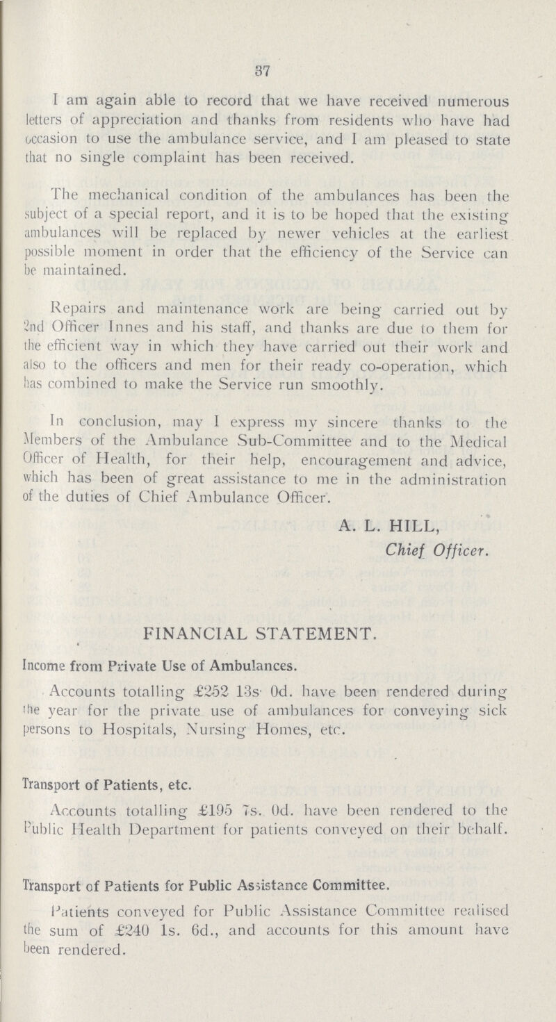 37 1 am again able to record that we have received numerous letters of appreciation and thanks from residents who have had occasion to use the ambulance service, and I am pleased to state that no single complaint has been received. The mechanical condition of the ambulances has been the subject of a special report, and it is to be hoped that the existing ambulances will be replaced by newer vehicles at the earliest possible moment in order that the efficiency of the Service can be maintained. Repairs and maintenance work are being carried out by 2nd Officer Innes and his staff, and thanks are due to them for the efficient way in which they have carried out their work and also to the officers and men for their ready co-operation, which has combined to make the Service run smoothly. In conclusion, may I express my sincere thanks to the Members of the Ambulance Sub-Committee and to the Medical Officer of Health, for their help, encouragement and advice, which has been of great assistance to me in the administration of the duties of Chief Ambulance Officer. A. L. HILL, Chief Officer. FINANCIAL STATEMENT. Income from Private Use of Ambulances. Accounts totalling £252 13s 0d. have been rendered during the year for the private use of ambulances for conveying sick persons to Hospitals, Nursing Homes, etc. Transport of Patients, etc. Accounts totalling £195 7s. 0d. have been rendered to the Public Health Department for patients conveyed on their behalf. Transport of Patients for Public Assistance Committee. Patients conveyed for Public Assistance Committee realised the sum of £240 1s. 6d., and accounts for this amount have been rendered.