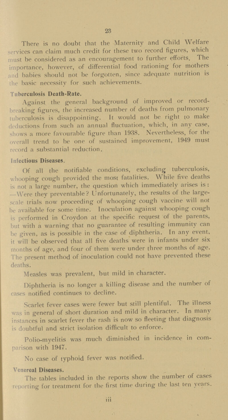 23 There is no doubt that the Maternity and Child Welfare services can claim much credit for these two record figures, which must be considered as an encouragement to further efforts. The importance, however, of differential food rationing for mothers and babies should not be forgotten, since adequate nutrition is the basic necessity for such achievements. Tuberculosis Death-Rate. Against The general background of improved or record breaking figures, the increased number of deaths from pulmonary tuberculosis is disappointing. It would not be right to make deductions from such an annual fluctuation, which, in any case, shows a more favourable figure than 1938. Nevertheless, for the overall trend to be one of sustained improvement, 1949 must record a substantial reduction. Infectious Diseases. Of all the notifiable conditions, excluding tuberculosis, whooping cough provided the most fatalities. While five deaths is not a large number, the question which immediately arises is : —Were they preventable? Unfortunately, the results of the large scale trials now proceeding of whooping cough vaccine will not be available for some time. Inoculation against whooping cough is performed in Croydon at the specific request of the parents, but with a warning that no guarantee of resulting immunity can be given, as is possible in the case of diphtheria. In any event, it will be observed that all five deaths were in infants under six months of age, and four of them were under three months of age. The present method of inoculation could not have prevented these deaths. Measles was prevalent, but mild in character. Diphtheria is no longer a killing disease and the number of cases notified continues to decline. Scarlet fever cases were fewer but still plentiful. The illness was in general of short duration and mild in character. In many instances in scarlet fever the rash is now so fleeting that diagnosis is doubtful and strict isolation difficult to enforce. Polio-myelitis was much diminished in incidence in com parison with 1947. No case of typhoid fever was notified. Venereal Diseases. The tables included in the reports show the number of cases reporting for treatment for the first time during the last ten years. iii