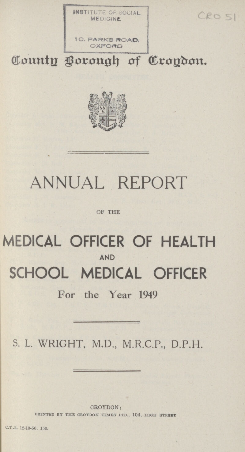 CRO 51 County Borough Croydon. ANNUAL REPORT OF THE MEDICAL OFFICER OF HEALTH AND SCHOOL MEDICAL OFFICER For the Year 1949 S. L. WRIGHT, M.D., M.R.C.R, D.P.H. CROYDON: printed by the croydon times ltd., 104, high street C.T.2. 12-10-50. 150.