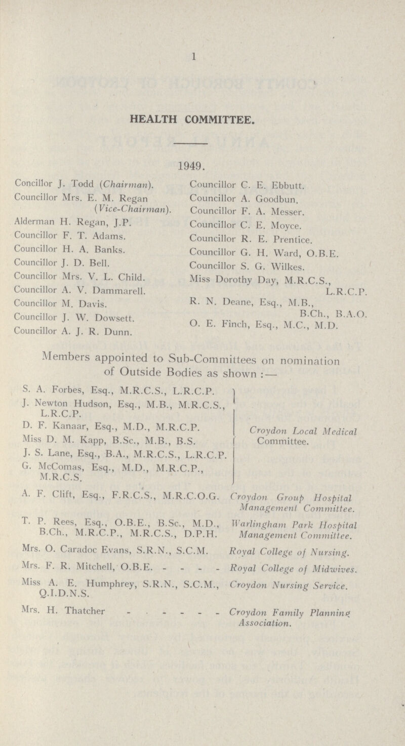 1 HEALTH COMMITTEE. 1949. Concillor J. Todd (Chairman). Councillor Mrs. E. M. Regan (Vice-Chairman). Alderman H. Regan, J.P. Councillor F. T. Adams. Councillor H. A. Banks. Councillor J. D. Bell. Councillor Mrs. V. L. Child. Councillor A. V. Dammarell. Councillor M. Davis. Councillor J. W. Dowsett. Councillor A. J. R. Dunn. Councillor C. E. Ebbutt. Councillor A. Goodbun. Councillor F. A. Messer. Councillor C. E. Moyce. Councillor R. E. Prentice. Councillor G. H. Ward, O.B.E. Councillor S. G. Wilkes. Miss Dorothy Day, M.R.C.S., L.R.C.P. R. N. Deane, Esq., M.B., B.Ch., B.A.O. O. E. Finch, Esq., M.C., M.D. Members appointed to Sub-Committees on nomination of Outside Bodies as shown: — S. A. Forbes, Esq., M.R.C.S., L.R.C.P. J. Newton Hudson, Esq., M.B., M.R.C.S., L.R.C.P. D. F. Kanaar, Esq., M.D., M.R.C.P. Miss D. M. Kapp, B.Sc., M.B., B.S. J. S. Lane, Esq., B.A., M.R.C.S., L.R.C.P. G. McComas, Esq., M.D., M.R.C.P., M.R.C.S Croydon Local Medical Committee. A. F. Clift, Esq., F.R.C.S., M.R.C.O.G. Croydon Group Hospital Management Committee. T. P. Rees, Esq., O.B.E., B.Sc., M.D., Warlingham Park Hospital B.Ch., M.R.C.P., M.R.C.S., D.P.H. Management Committee. Mrs. O. Caradoc Evans, S.R.N., S.C.M. Royal College of Nursing. Mrs. F. R. Mitchell, O.B.E. - Royal College of Midwives. Miss A. E. Humphrey, S.R.N., S.C.M., Q.I.D.N.S Croydon Nursing Service. . Mrs. H. Thatcher Croydon Family Planning Association.