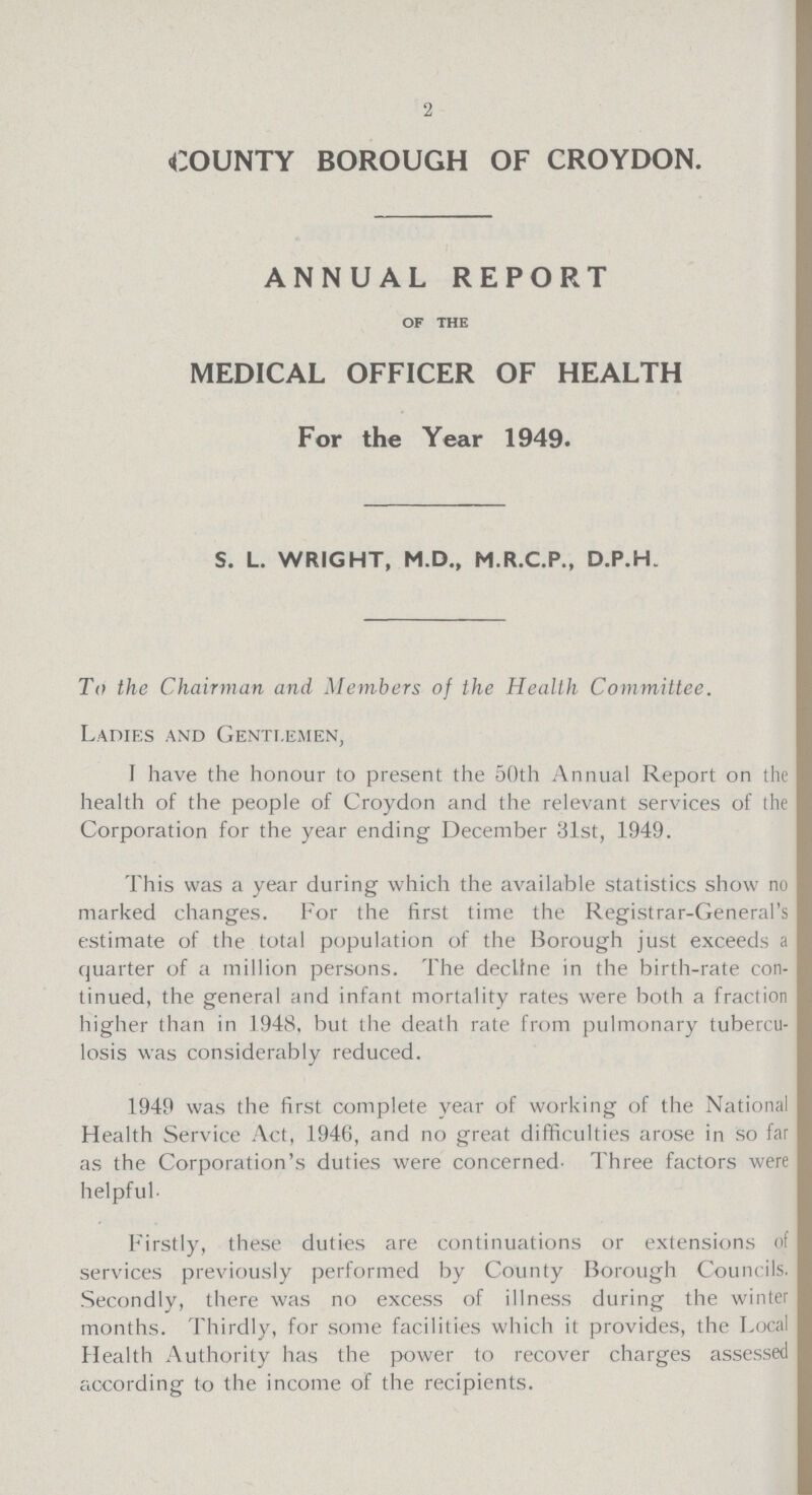 2 COUNTY BOROUGH OF CROYDON. ANNUAL REPORT of the MEDICAL OFFICER OF HEALTH For the Year 1949. S. L. WRIGHT, M.D., M.R.C.P., D.P.H. To the Chairman and Members of the Health Committee. Ladies and Gentlemen, I have the honour to present the 50th Annual Report on the health of the people of Croydon and the relevant services of the Corporation for the year ending December 31st, 1949. This was a year during which the available statistics show no marked changes. For the first time the Registrar-General's estimate of the total population of the Borough just exceeds a quarter of a million persons. The decline in the birth-rate con tinued, the general and infant mortality rates were both a fraction higher than in 1948, but the death rate from pulmonary tubercu losis was considerably reduced. 1949 was the first complete year of working of the National Health Service Act, 1946, and no great difficulties arose in so far as the Corporation's duties were concerned. Three factors were helpful. Firstly, these duties are continuations or extensions of services previously performed by County Borough Councils. Secondly, there was no excess of illness during the winter months. Thirdly, for some facilities which it provides, the Local Health Authority has the power to recover charges assessed according to the income of the recipients.
