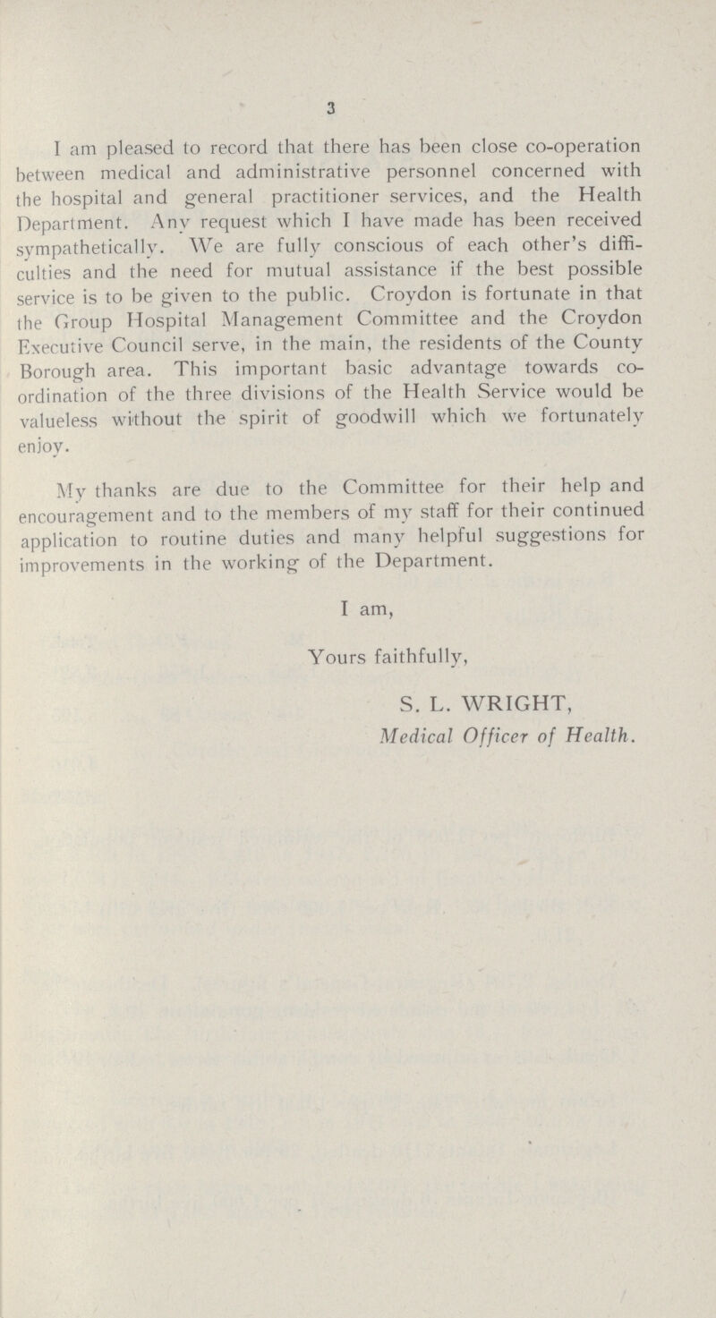 3 I am pleased to record that there has been close co-operation between medical and administrative personnel concerned with the hospital and general practitioner services, and the Health Department. Any request which I have made has been received svmpathetically. We are fully conscious of each other's diffi culties and the need for mutual assistance if the best possible service is to be given to the public. Croydon is fortunate in that the Group Hospital Management Committee and the Croydon Executive Council serve, in the main, the residents of the County Borough area. This important basic advantage towards co ordination of the three divisions of the Health Service would be valueless without the spirit of goodwill which we fortunately enjoy. My thanks are due to the Committee for their help and encouragement and to the members of my staff for their continued application to routine duties and many helpful suggestions for improvements in the working of the Department. I am, Yours faithfully, S. L. WRIGHT, Medical Officer of Health.