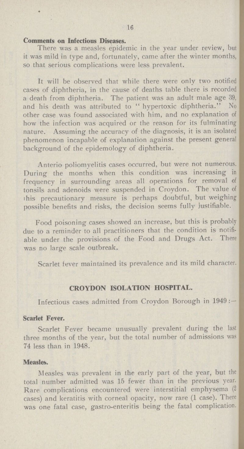 16 Comments on Infectious Diseases. There was a measles epidemic in the year under review, but it was mild in type and, fortunately, came after the winter months, so that serious complications were less prevalent. It will be observed that while there were only two notified cases of diphtheria, in the cause of deaths table there is recorded a death from diphtheria. The patient was an adult male age 39, and his death was attributed to  hypertoxic diphtheria. No other case was found associated with him, and no explanation of how the infection was acquired or the reason for its fulminating nature. Assuming the accuracy of the diagnosis, it is an isolated phenomenon incapable of explanation against the present general background of the epidemology of diphtheria. Anterio poliomyelitis cases occurred, but were not numerous. During the months when this condition was increasing in frequency in surrounding areas all operations for removal of tonsils and adenoids were suspended in Croydon. The value of this precautionary measure is perhaps doubtful, but weighing possible benefits and risks, the decision seems fully justifiable. Food poisoning cases showed an increase, but this is probably due to a reminder to all practitioners that the condition is notifi able under the provisions of the Food and Drugs Act. There was no large scale outbreak. Scarlet fever maintained its prevalence and its mild character. CROYDON ISOLATION HOSPITAL. Infectious cases admitted from Croydon Borough in 1949:— Scarlet Fever. Scarlet Fever became unusually prevalent during the last three months of the year, but the total number of admissions was 74 less than in 1948. Measles. Measles was prevalent in the early part of the year, but the total number admitted was 15 fewer than in the previous year. Rare complications encountered were interstitial emphysema (2 cases) and keratitis with corneal opacity, now rare (1 case). There was one fatal case, gastro-enteritis being the fatal complication.
