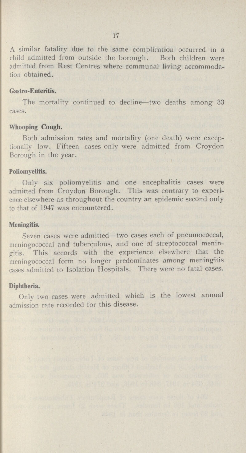 17 A similar fatality due to the same complication occurred in a child admitted from outside the borough. Both children were admitted from Rest Centres where communal living accommoda tion obtained. Gastro-Enteritis. The mortality continued to decline—two deaths among 33 cases. Whooping Cough. Both admission rates and mortality (one death) were excep tionally low. Fifteen cases only were admitted from Croydon Borough in the year. Poliomyelitis. Only six poliomyelitis and one encephalitis cases were admitted from Croydon Borough. This was contrary to experi ence elsewhere as throughout the country an epidemic second only to that of 1947 was encountered. Meningitis. Seven cases were admitted—two cases each of pneumococcal, meningococcal and tuberculous, and one of streptococcal menin gitis. This accords with the experience elsewhere that the meningococcal form no longer predominates among meningitis cases admitted to Isolation Hospitals. There were no fatal cases. Diphtheria. Only two cases were admitted which is the lowest annual admission rate recorded for this disease.