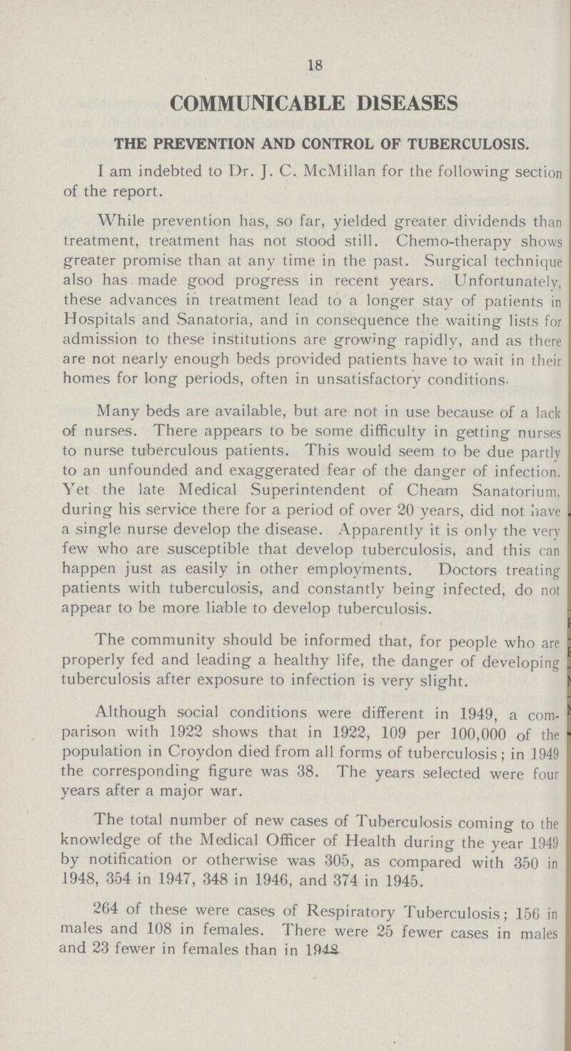18 COMMUNICABLE DISEASES THE PREVENTION AND CONTROL OF TUBERCULOSIS. I am indebted to Dr. J. C. McMillan for the following section of the report. While prevention has, so far, yielded greater dividends than treatment, treatment has not stood still. Chemo-therapy shows greater promise than at any time in the past. Surgical technique also has made good progress in recent years. Unfortunately, these advances in treatment lead to a longer stay of patients in Hospitals and Sanatoria, and in consequence the waiting lists for admission to these institutions are growing rapidly, and as there are not nearly enough beds provided patients have to wait in their homes for long periods, often in unsatisfactory conditions- Many beds are available, but are not in use because of a lack of nurses. There appears to be some difficulty in getting nurses to nurse tuberculous patients. This would seem to be due partly to an unfounded and exaggerated fear of the danger of infection. Yet the late Medical Superintendent of Cheam Sanatorium, during his service there for a period of over 20 years, did not have a single nurse develop the disease. Apparently it is only the very few who are susceptible that develop tuberculosis, and this can happen just as easily in other employments. Doctors treating patients with tuberculosis, and constantly being infected, do not appear to be more liable to develop tuberculosis. The community should be informed that, for people who are properly fed and leading a healthy life, the danger of developing tuberculosis after exposure to infection is very slight. Although social conditions were different in 1949, a com parison with 1922 shows that in 1922, 109 per 100,000 of the population in Croydon died from all forms of tuberculosis; in 1949 the corresponding figure was 38. The years selected were four years after a major war. The total number of new cases of Tuberculosis coming to the knowledge of the Medical Officer of Health during the year 1949 by notification or otherwise was 305, as compared with 350 in 1948, 354 in 1947, 348 in 1946, and 374 in 1945. 264 of these were cases of Respiratory Tuberculosis; 156 in males and 108 in females. There were 25 fewer cases in males and 23 fewer in females than in 1948