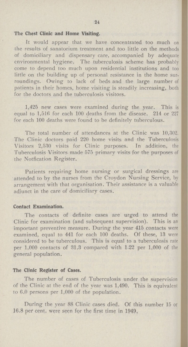 24 The Chest Clinic and Home Visiting. It would appear that we have concentrated too much on the results of sanatorium treatment and too little on the methods of domiciliary and dispensary care, accompanied by adequate environmental hygiene. The tuberculosis scheme has probably come to depend too much upon residential institutions and too little on the building up of personal resistance in the home sur roundings. Owing to lack of beds and the large number of patients in their homes, home visiting is steadily increasing, both for the doctors and the tuberculosis visitors. 1,425 new cases were examined during the year. This is equal to 1,516 for each 100 deaths from the disease. 214 or 227 for each 100 deaths were found to be definitely tuberculous. The total number of attendances at the Clinic was 10,302. The Clinic doctors paid 220 home visits and the Tuberculosis Visitors 2,530 visits for Clinic purposes. In addition, the Tuberculosis Visitors made 575 primary visits for the purposes of the Notfication Register. Patients requiring home nursing or surgical dressings are attended to by the nurses from the Croydon Nursing Service, by arrangement with that organisation. Their assistance is a valuable adjunct in the care of domiciliary cases. Contact Examination. The contacts of definite cases are urged to attend the Clinic for examination (and subsequent supervision). This is an important preventive measure. During the year 415 contacts were examined, equal to 441 for each 100 deaths. Of these, 13 were considered to be tuberculous. This is equal to a tuberculosis rate per 1,000 contacts of 31.3 compared with 1.22 per 1,000 of the general population. The Clinic Register of Cases. The number of cases of Tuberculosis under the supervision of the Clinic at the end of the year was 1,490. This is equivalent to 6.0 persons per 1,000 of the population. During the year 88 Clinic cases died. Of this number 15 or 16.8 per cent. were seen for the first time in 1949,