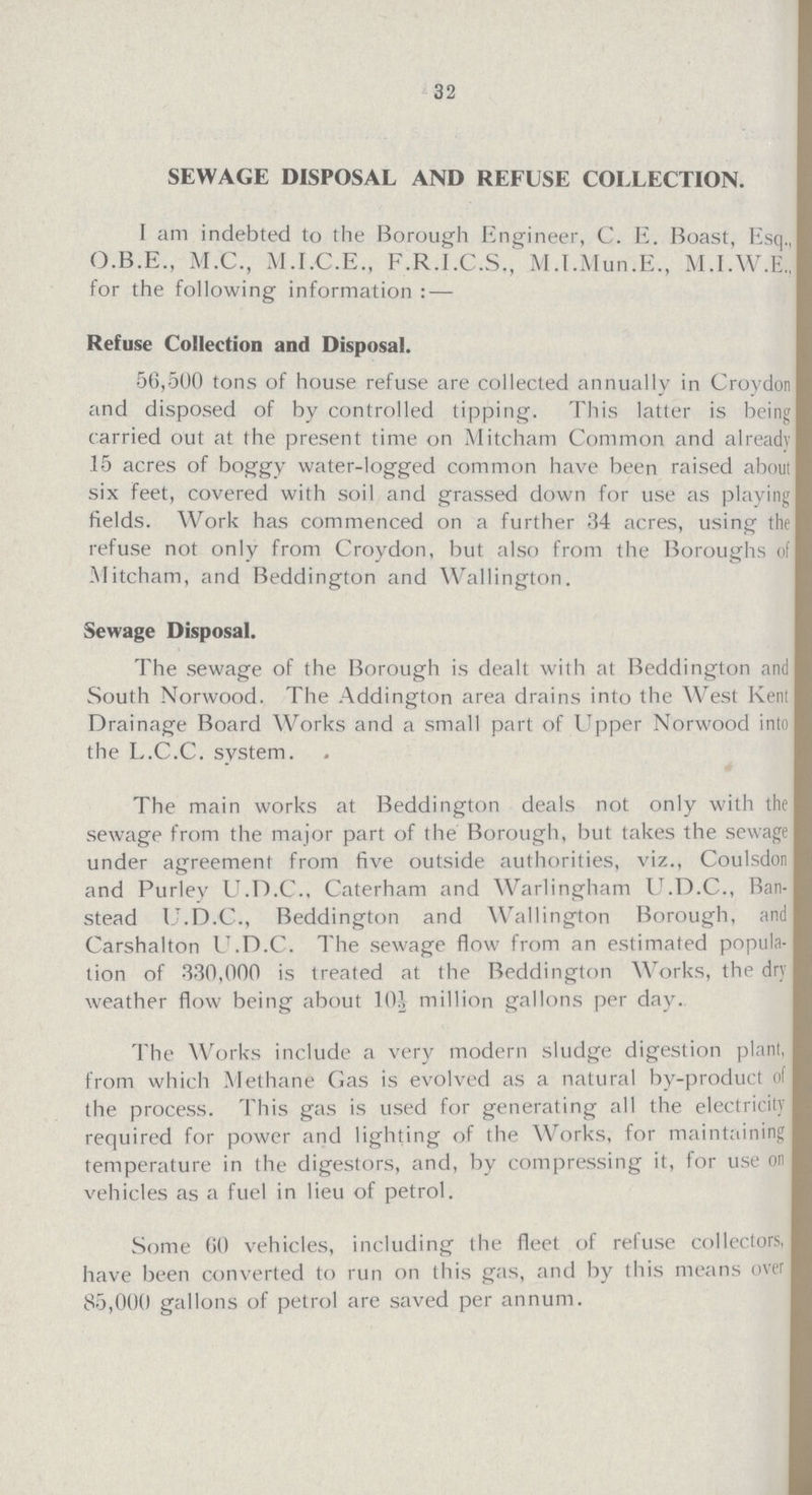 32 SEWAGE DISPOSAL AND REFUSE COLLECTION. I am indebted to the Borough Engineer, C. E. Boast, Esq., O.B.E., M.C., M.I.C.E., F.R.I.C.S., M.I.Mun.E., M.I.W.E., for the following information:— Refuse Collection and Disposal. 56,500 tons of house refuse are collected annually in Croydon and disposed of by controlled tipping. This latter is being carried out at the present time on Mitcham Common and already 15 acres of boggy water-logged common have been raised about six feet, covered with soil and grassed down for use as playing fields. Work has commenced on a further 34 acres, using the refuse not only from Croydon, but also from the Boroughs of Mitcham, and Beddington and Wallington. Sewage Disposal. The sewage of the Borough is dealt with at Beddington and South Norwood. The Addington area drains into the West Kent Drainage Board Works and a small part of Upper Norwood into the L.C.C. system. The main works at Beddington deals not only with the sewage from the major part of the Borough, but takes the sewage under agreement from five outside authorities, viz., Coulsdon and Purley U.D.C., Caterham and Warlingham U.D.C., Ban stead U.D.C., Beddington and Wallington Borough, and Carshalton U.D.C. The sewage flow from an estimated popula tion of 330,000 is treated at the Beddington Works, the dry weather flow being about 10½ million gallons per day. The Works include a very modern sludge digestion plant, from which Methane Gas is evolved as a natural by-product of the process. This gas is used for generating all the electricity required for power and lighting of the Works, for maintaining temperature in the digestors, and, by compressing it, for use on vehicles as a fuel in lieu of petrol. Some 60 vehicles, including the fleet of refuse collectors, have been converted to run on this gas, and by this means over 85,000 gallons of petrol are saved per annum.