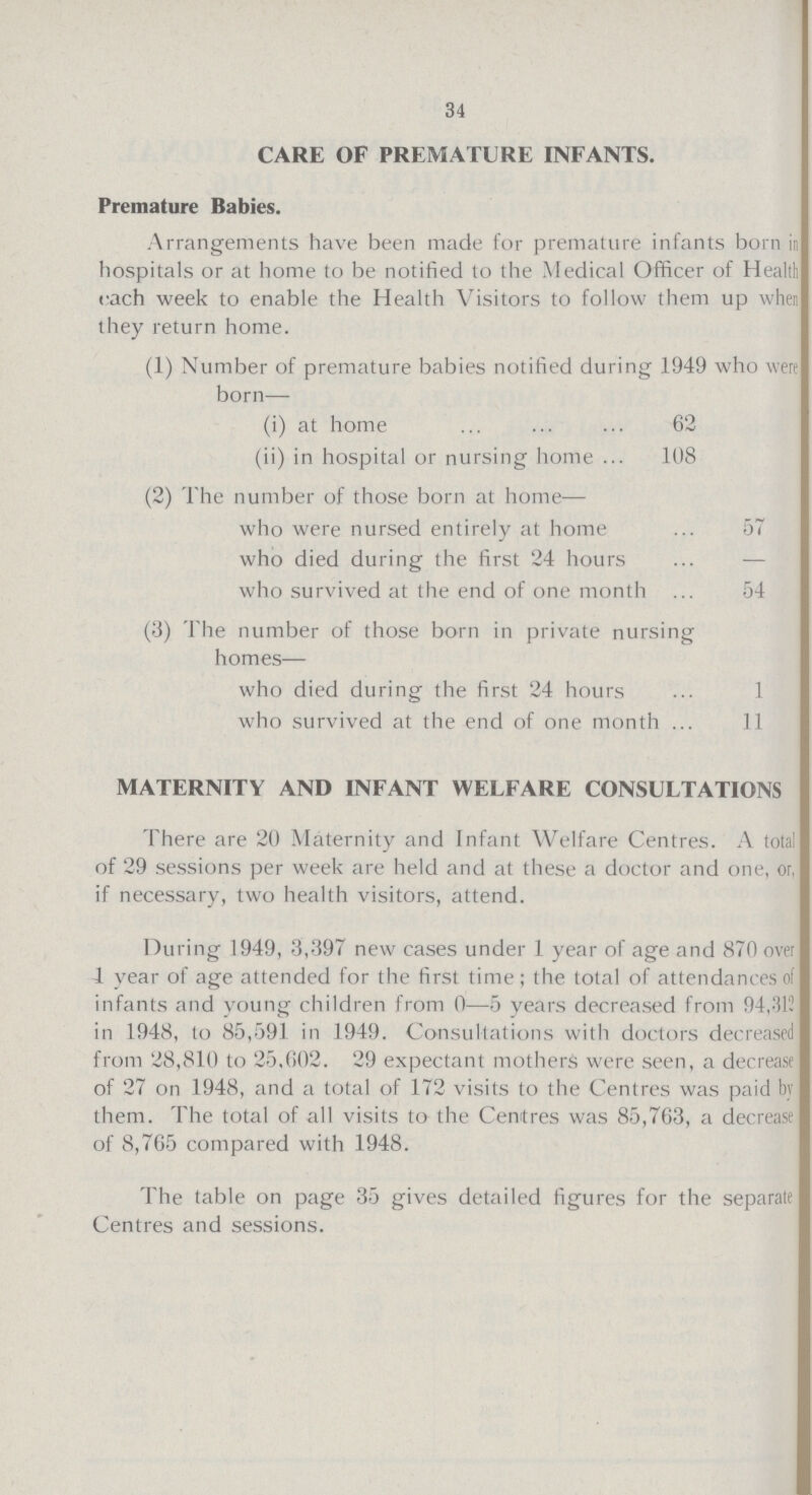 34 CARE OF PREMATURE INFANTS. Premature Babies. Arrangements have been made for premature infants born in hospitals or at home to be notified to the Medical Officer of Health each week to enable the Health Visitors to follow them up when they return home. (1) Number of premature babies notified during 1949 who were born— (i) at home 62 (ii) in hospital or nursing home 108 (2) The number of those born at home— who were nursed entirely at home 57 who died during the first 24 hours — who survived at the end of one month 54 (3) The number of those born in private nursing homes— who died during the first 24 hours 1 who survived at the end of one month 11 MATERNITY AND INFANT WELFARE CONSULTATIONS There are 20 Maternity and Infant Welfare Centres. A total of 29 sessions per week are held and at these a doctor and one, or, if necessary, two health visitors, attend. During 1949, 3,397 new cases under 1 year of age and 870 over 1 year of age attended for the first time; the total of attendances of infants and young children from 0—5 years decreased from 94,312 in 1948, to 85,591 in 1949. Consultations with doctors decreased from 28,810 to 25,602. 29 expectant mothers were seen, a decrease of 27 on 1948, and a total of 172 visits to the Centres was paid by them. The total of all visits to the Centres was 85,763, a decrease of 8,765 compared with 1948. The table on page 35 gives detailed figures for the separate Centres and sessions.